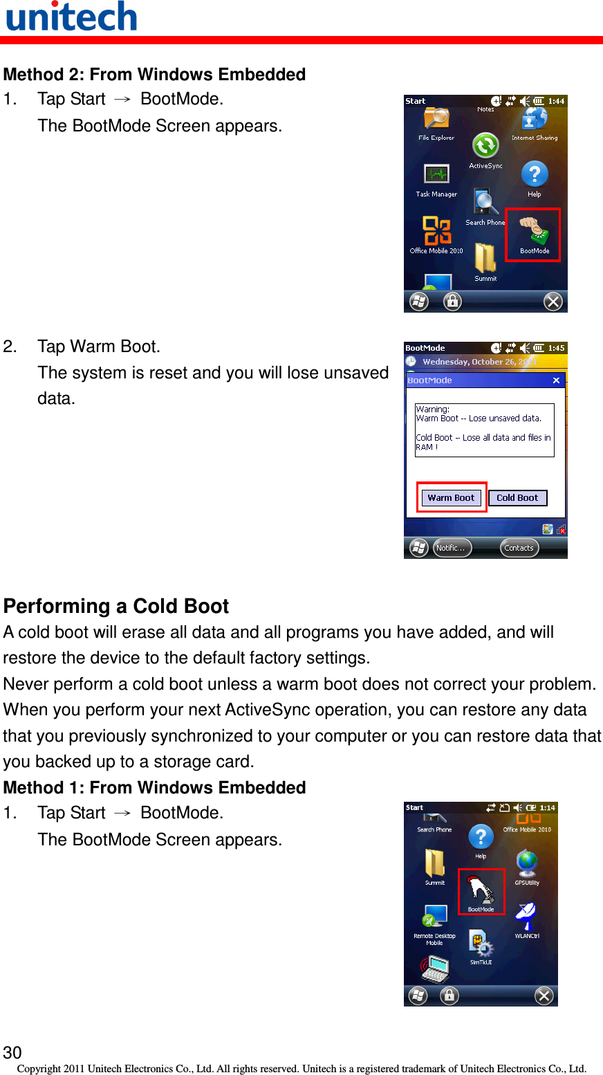   30 Copyright 2011 Unitech Electronics Co., Ltd. All rights reserved. Unitech is a registered trademark of Unitech Electronics Co., Ltd. Method 2: From Windows Embedded 1.  Tap Start  →  BootMode. The BootMode Screen appears.  2.  Tap Warm Boot. The system is reset and you will lose unsaved data.  Performing a Cold Boot A cold boot will erase all data and all programs you have added, and will restore the device to the default factory settings. Never perform a cold boot unless a warm boot does not correct your problem. When you perform your next ActiveSync operation, you can restore any data that you previously synchronized to your computer or you can restore data that you backed up to a storage card. Method 1: From Windows Embedded 1.  Tap Start  →  BootMode. The BootMode Screen appears.  