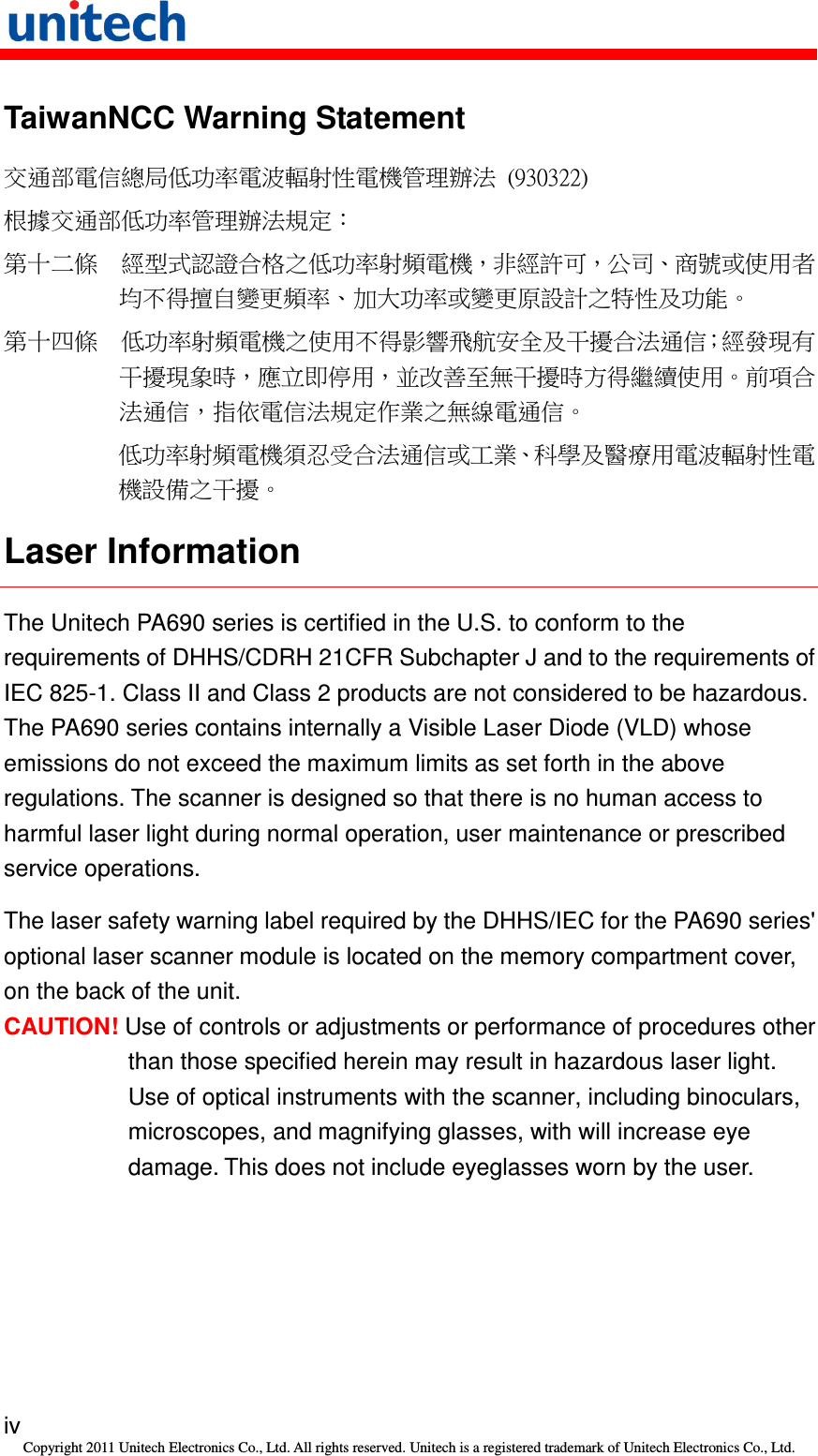   iv Copyright 2011 Unitech Electronics Co., Ltd. All rights reserved. Unitech is a registered trademark of Unitech Electronics Co., Ltd. TaiwanNCC Warning Statement 交通部電信總局低功率電波輻射性電機管理辦法  (930322) 根據交通部低功率管理辦法規定： 第十二條  經型式認證合格之低功率射頻電機，非經許可，公司、商號或使用者均不得擅自變更頻率、加大功率或變更原設計之特性及功能。 第十四條  低功率射頻電機之使用不得影響飛航安全及干擾合法通信；經發現有干擾現象時，應立即停用，並改善至無干擾時方得繼續使用。前項合法通信，指依電信法規定作業之無線電通信。 低功率射頻電機須忍受合法通信或工業、科學及醫療用電波輻射性電機設備之干擾。 Laser Information The Unitech PA690 series is certified in the U.S. to conform to the requirements of DHHS/CDRH 21CFR Subchapter J and to the requirements of IEC 825-1. Class II and Class 2 products are not considered to be hazardous. The PA690 series contains internally a Visible Laser Diode (VLD) whose emissions do not exceed the maximum limits as set forth in the above regulations. The scanner is designed so that there is no human access to harmful laser light during normal operation, user maintenance or prescribed service operations. The laser safety warning label required by the DHHS/IEC for the PA690 series&apos; optional laser scanner module is located on the memory compartment cover, on the back of the unit. CAUTION! Use of controls or adjustments or performance of procedures other than those specified herein may result in hazardous laser light. Use of optical instruments with the scanner, including binoculars, microscopes, and magnifying glasses, with will increase eye damage. This does not include eyeglasses worn by the user. 