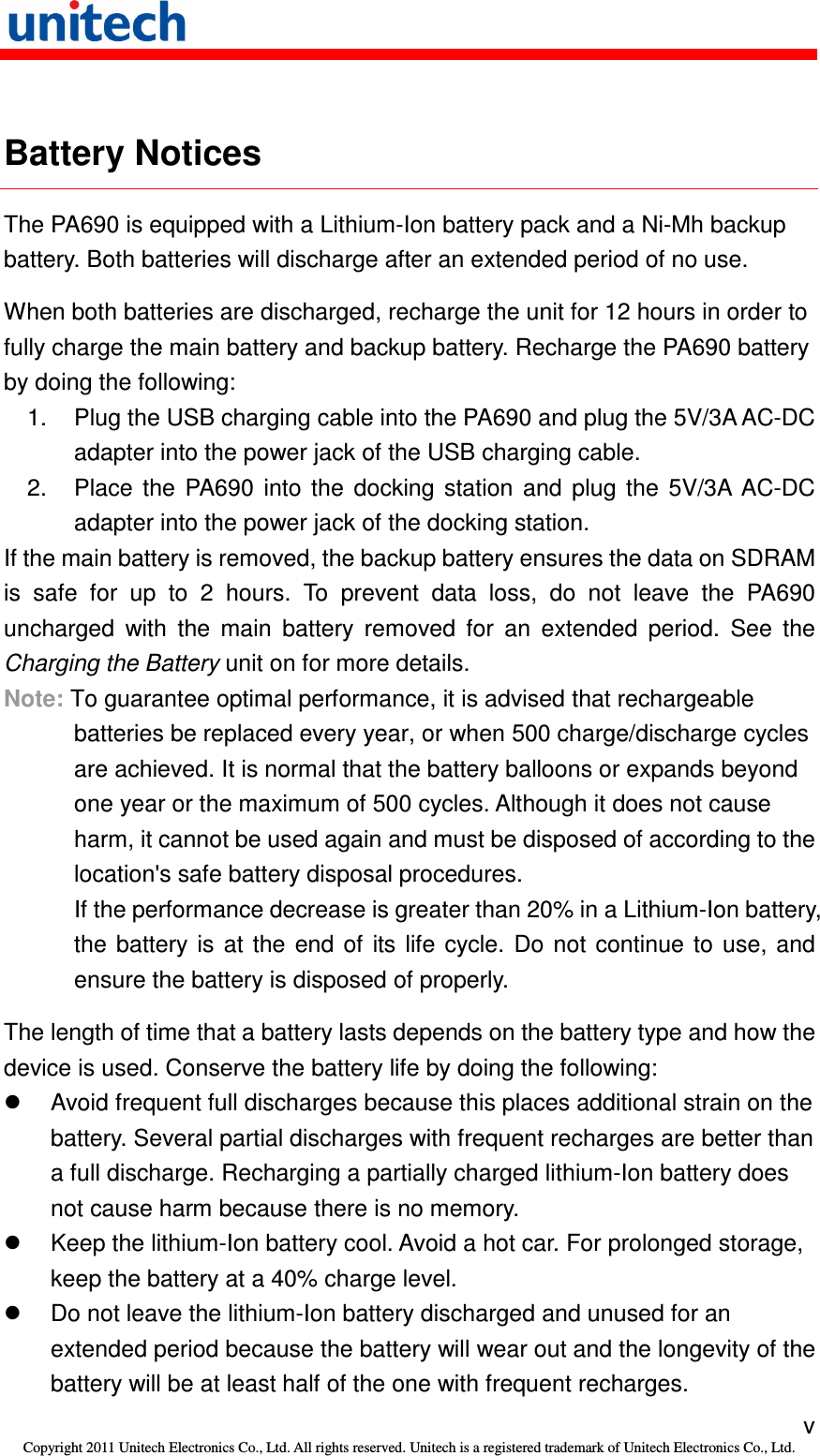   v Copyright 2011 Unitech Electronics Co., Ltd. All rights reserved. Unitech is a registered trademark of Unitech Electronics Co., Ltd.  Battery Notices The PA690 is equipped with a Lithium-Ion battery pack and a Ni-Mh backup battery. Both batteries will discharge after an extended period of no use. When both batteries are discharged, recharge the unit for 12 hours in order to fully charge the main battery and backup battery. Recharge the PA690 battery by doing the following: 1.  Plug the USB charging cable into the PA690 and plug the 5V/3A AC-DC adapter into the power jack of the USB charging cable. 2.  Place  the  PA690  into  the  docking  station  and  plug  the  5V/3A  AC-DC adapter into the power jack of the docking station. If the main battery is removed, the backup battery ensures the data on SDRAM is  safe  for  up  to  2  hours.  To  prevent  data  loss,  do  not  leave  the  PA690 uncharged  with  the  main  battery  removed  for  an  extended  period.  See  the Charging the Battery unit on for more details. Note: To guarantee optimal performance, it is advised that rechargeable batteries be replaced every year, or when 500 charge/discharge cycles are achieved. It is normal that the battery balloons or expands beyond one year or the maximum of 500 cycles. Although it does not cause harm, it cannot be used again and must be disposed of according to the location&apos;s safe battery disposal procedures. If the performance decrease is greater than 20% in a Lithium-Ion battery, the  battery  is  at  the  end  of  its  life  cycle.  Do  not  continue  to  use,  and ensure the battery is disposed of properly. The length of time that a battery lasts depends on the battery type and how the device is used. Conserve the battery life by doing the following:   Avoid frequent full discharges because this places additional strain on the battery. Several partial discharges with frequent recharges are better than a full discharge. Recharging a partially charged lithium-Ion battery does not cause harm because there is no memory.   Keep the lithium-Ion battery cool. Avoid a hot car. For prolonged storage, keep the battery at a 40% charge level.   Do not leave the lithium-Ion battery discharged and unused for an extended period because the battery will wear out and the longevity of the battery will be at least half of the one with frequent recharges. 