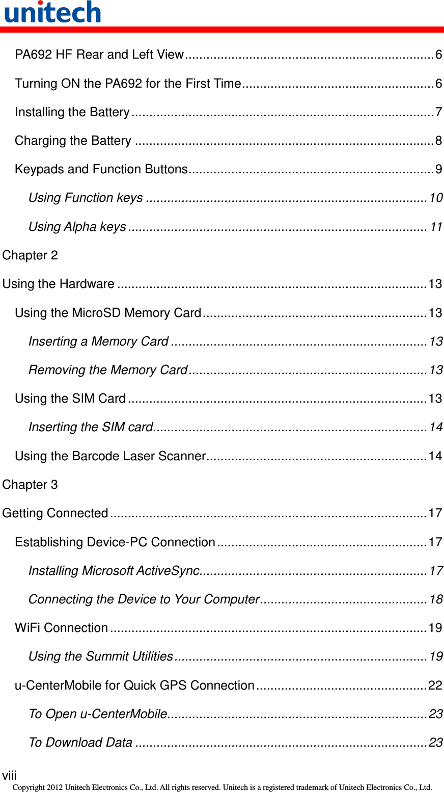   viii Copyright 2012 Unitech Electronics Co., Ltd. All rights reserved. Unitech is a registered trademark of Unitech Electronics Co., Ltd. PA692 HF Rear and Left View......................................................................6 Turning ON the PA692 for the First Time......................................................6 Installing the Battery .....................................................................................7 Charging the Battery ....................................................................................8 Keypads and Function Buttons.....................................................................9 Using Function keys ...............................................................................10 Using Alpha keys .................................................................................... 11 Chapter 2 Using the Hardware .......................................................................................13 Using the MicroSD Memory Card...............................................................13 Inserting a Memory Card ........................................................................13 Removing the Memory Card...................................................................13 Using the SIM Card ....................................................................................13 Inserting the SIM card.............................................................................14 Using the Barcode Laser Scanner..............................................................14 Chapter 3 Getting Connected.........................................................................................17 Establishing Device-PC Connection...........................................................17 Installing Microsoft ActiveSync................................................................17 Connecting the Device to Your Computer...............................................18 WiFi Connection .........................................................................................19 Using the Summit Utilities.......................................................................19 u-CenterMobile for Quick GPS Connection................................................22 To Open u-CenterMobile.........................................................................23 To Download Data ..................................................................................23 