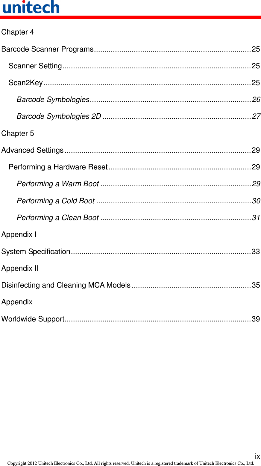   ix Copyright 2012 Unitech Electronics Co., Ltd. All rights reserved. Unitech is a registered trademark of Unitech Electronics Co., Ltd. Chapter 4 Barcode Scanner Programs...........................................................................25 Scanner Setting..........................................................................................25 Scan2Key...................................................................................................25 Barcode Symbologies.............................................................................26 Barcode Symbologies 2D .......................................................................27 Chapter 5 Advanced Settings .........................................................................................29 Performing a Hardware Reset....................................................................29 Performing a Warm Boot ........................................................................29 Performing a Cold Boot ..........................................................................30 Performing a Clean Boot ........................................................................31 Appendix I System Specification......................................................................................33 Appendix II Disinfecting and Cleaning MCA Models .........................................................35 Appendix Worldwide Support.........................................................................................39 