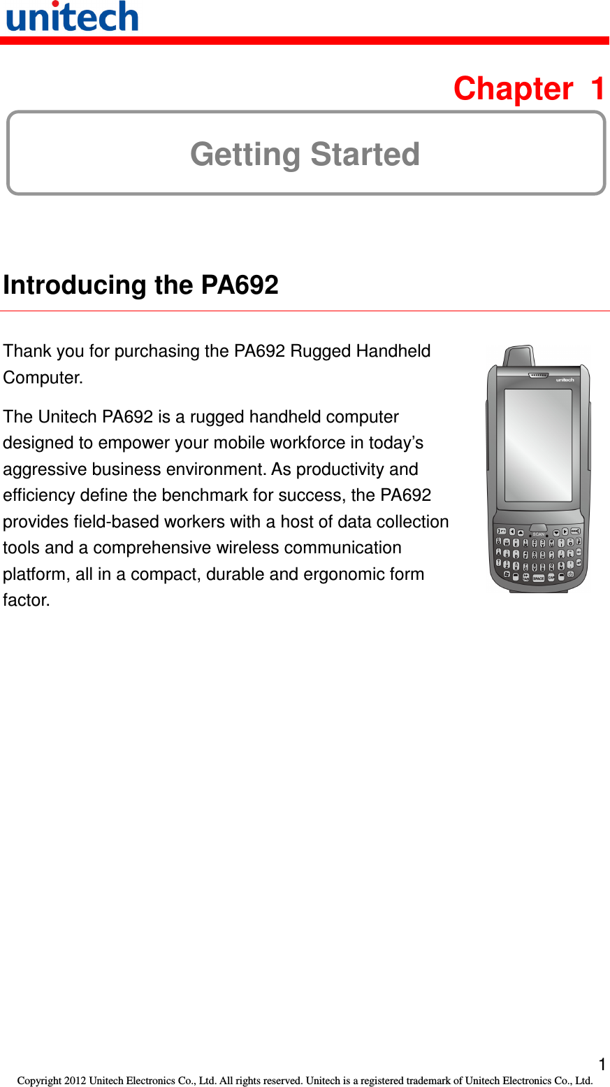   1 Copyright 2012 Unitech Electronics Co., Ltd. All rights reserved. Unitech is a registered trademark of Unitech Electronics Co., Ltd.  Chapter  1 Getting Started  Introducing the PA692  Thank you for purchasing the PA692 Rugged Handheld Computer. The Unitech PA692 is a rugged handheld computer designed to empower your mobile workforce in today’s aggressive business environment. As productivity and efficiency define the benchmark for success, the PA692 provides field-based workers with a host of data collection tools and a comprehensive wireless communication platform, all in a compact, durable and ergonomic form factor.   