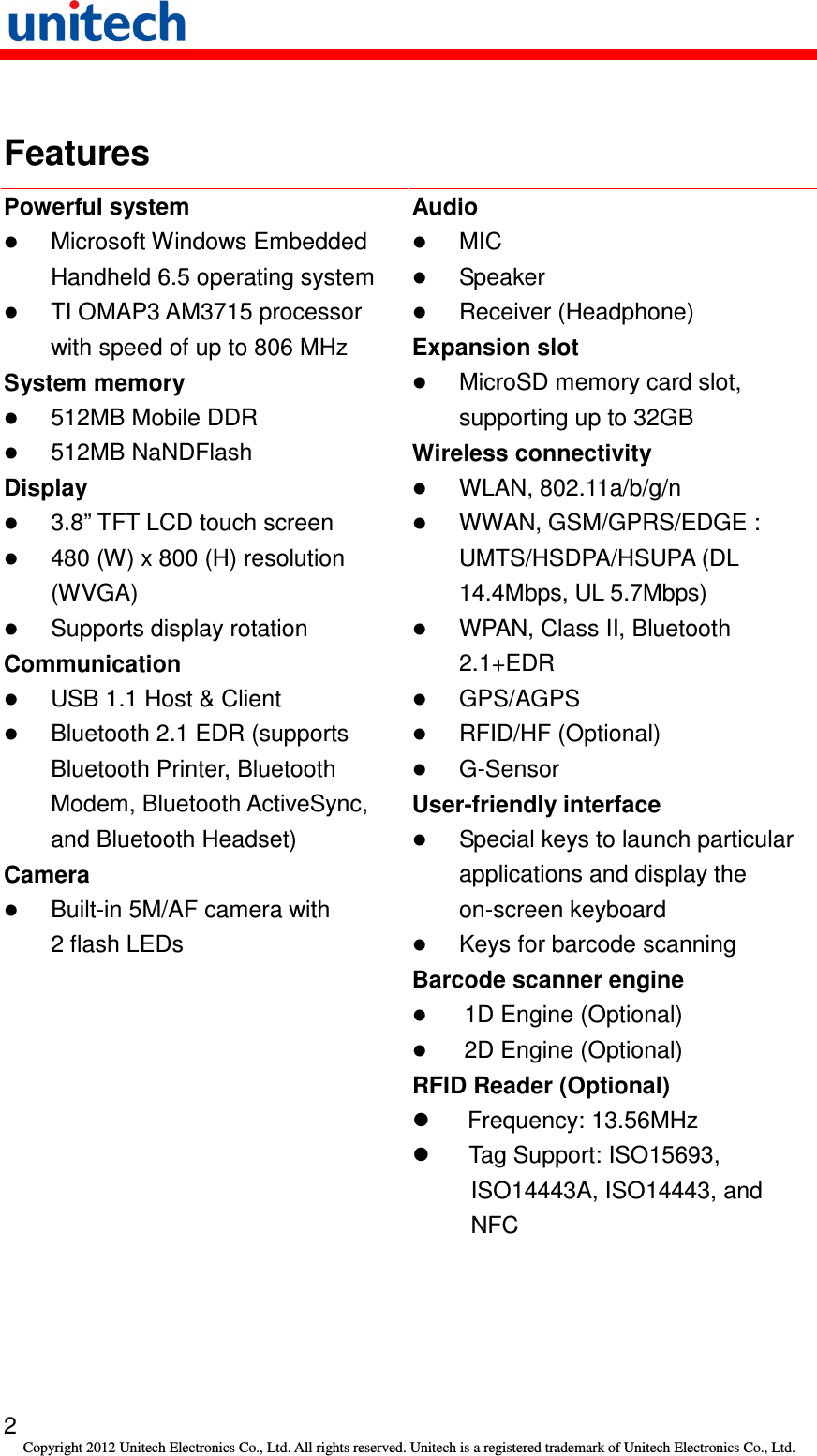   2 Copyright 2012 Unitech Electronics Co., Ltd. All rights reserved. Unitech is a registered trademark of Unitech Electronics Co., Ltd.  Features Powerful system  Microsoft Windows Embedded Handheld 6.5 operating system  TI OMAP3 AM3715 processor with speed of up to 806 MHz System memory  512MB Mobile DDR  512MB NaNDFlash Display  3.8” TFT LCD touch screen  480 (W) x 800 (H) resolution (WVGA)  Supports display rotation Communication  USB 1.1 Host &amp; Client  Bluetooth 2.1 EDR (supports Bluetooth Printer, Bluetooth Modem, Bluetooth ActiveSync, and Bluetooth Headset) Camera  Built-in 5M/AF camera with 2 flash LEDs Audio  MIC  Speaker  Receiver (Headphone) Expansion slot  MicroSD memory card slot, supporting up to 32GB Wireless connectivity  WLAN, 802.11a/b/g/n  WWAN, GSM/GPRS/EDGE : UMTS/HSDPA/HSUPA (DL 14.4Mbps, UL 5.7Mbps)  WPAN, Class II, Bluetooth 2.1+EDR  GPS/AGPS  RFID/HF (Optional)  G-Sensor User-friendly interface  Special keys to launch particular applications and display the on-screen keyboard  Keys for barcode scanning Barcode scanner engine  1D Engine (Optional)  2D Engine (Optional) RFID Reader (Optional)   Frequency: 13.56MHz   Tag Support: ISO15693, ISO14443A, ISO14443, and NFC 