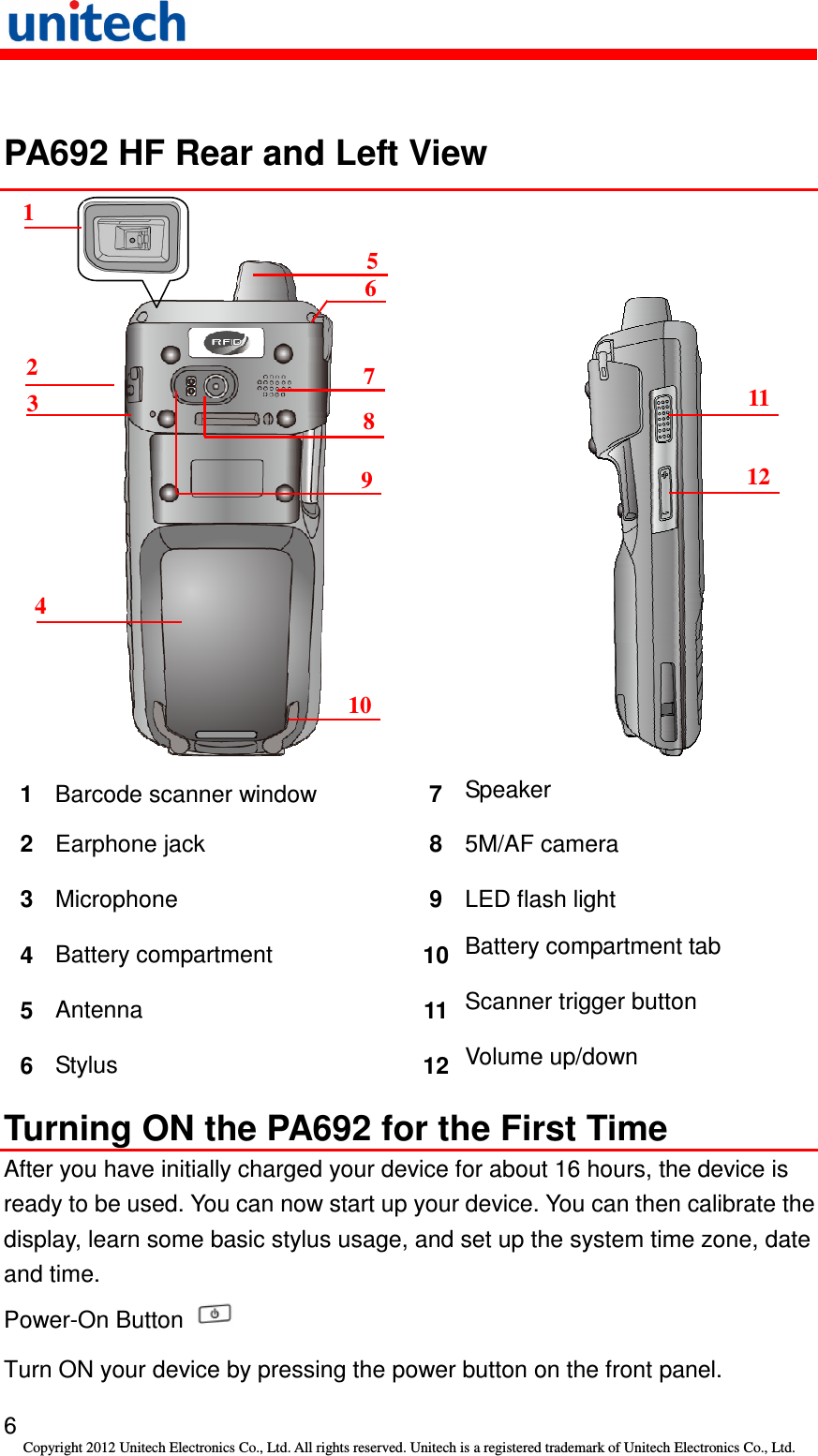   6 Copyright 2012 Unitech Electronics Co., Ltd. All rights reserved. Unitech is a registered trademark of Unitech Electronics Co., Ltd.  PA692 HF Rear and Left View           1  Barcode scanner window    7  Speaker 2  Earphone jack  8  5M/AF camera 3  Microphone  9  LED flash light 4  Battery compartment  10 Battery compartment tab 5  Antenna  11 Scanner trigger button 6  Stylus  12 Volume up/down Turning ON the PA692 for the First Time After you have initially charged your device for about 16 hours, the device is ready to be used. You can now start up your device. You can then calibrate the display, learn some basic stylus usage, and set up the system time zone, date and time. Power-On Button   Turn ON your device by pressing the power button on the front panel. 1 2 3 4 5 6 7 8 9 10 11 12  