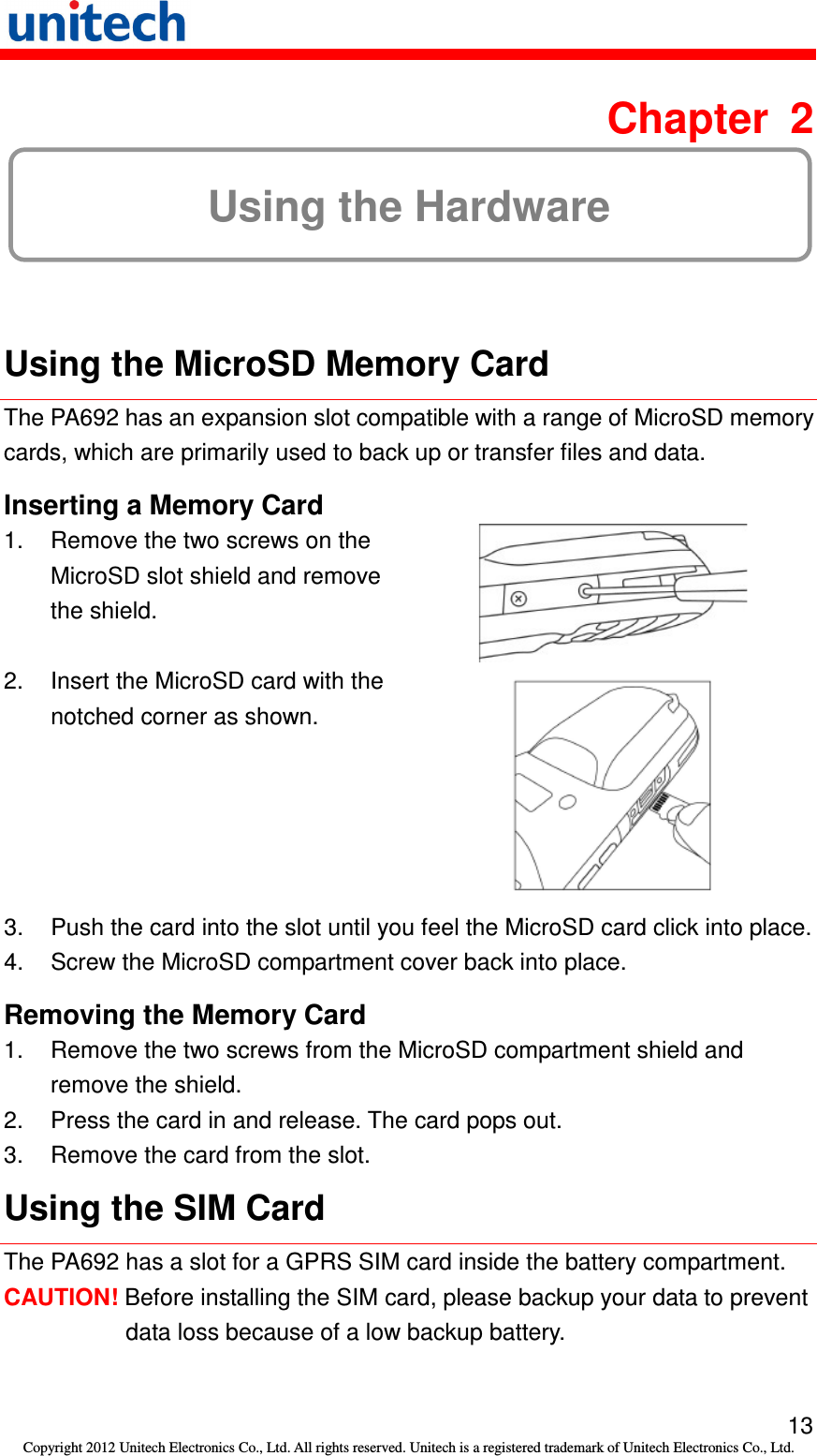   13 Copyright 2012 Unitech Electronics Co., Ltd. All rights reserved. Unitech is a registered trademark of Unitech Electronics Co., Ltd.  Chapter  2 Using the Hardware  Using the MicroSD Memory Card The PA692 has an expansion slot compatible with a range of MicroSD memory cards, which are primarily used to back up or transfer files and data. Inserting a Memory Card 1.  Remove the two screws on the MicroSD slot shield and remove the shield.  2.  Insert the MicroSD card with the notched corner as shown.  3.  Push the card into the slot until you feel the MicroSD card click into place. 4.  Screw the MicroSD compartment cover back into place. Removing the Memory Card 1.  Remove the two screws from the MicroSD compartment shield and remove the shield. 2.  Press the card in and release. The card pops out. 3.  Remove the card from the slot. Using the SIM Card The PA692 has a slot for a GPRS SIM card inside the battery compartment. CAUTION! Before installing the SIM card, please backup your data to prevent data loss because of a low backup battery. 