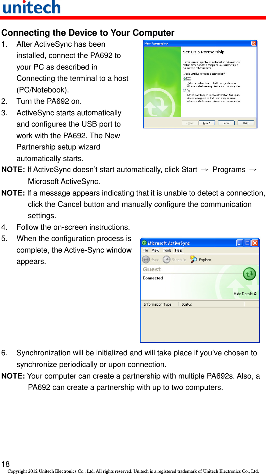   18 Copyright 2012 Unitech Electronics Co., Ltd. All rights reserved. Unitech is a registered trademark of Unitech Electronics Co., Ltd. Connecting the Device to Your Computer 1.  After ActiveSync has been installed, connect the PA692 to your PC as described in Connecting the terminal to a host (PC/Notebook). 2.  Turn the PA692 on. 3.  ActiveSync starts automatically and configures the USB port to work with the PA692. The New Partnership setup wizard automatically starts.  NOTE: If ActiveSync doesn’t start automatically, click Start  →  Programs  → Microsoft ActiveSync. NOTE: If a message appears indicating that it is unable to detect a connection, click the Cancel button and manually configure the communication settings. 4.  Follow the on-screen instructions. 5. When the configuration process is complete, the Active-Sync window appears.  6.  Synchronization will be initialized and will take place if you’ve chosen to synchronize periodically or upon connection. NOTE: Your computer can create a partnership with multiple PA692s. Also, a PA692 can create a partnership with up to two computers. 