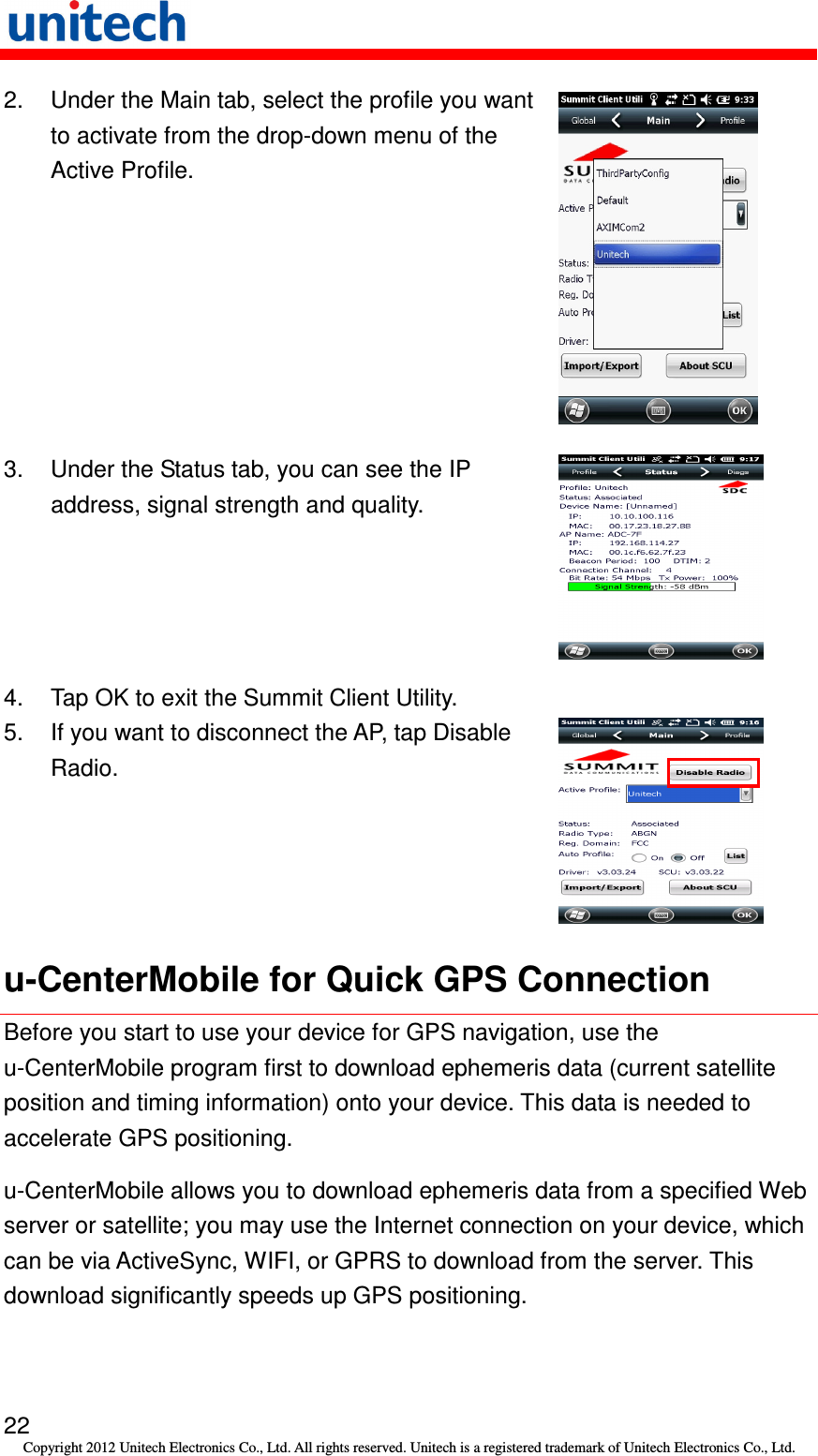   22 Copyright 2012 Unitech Electronics Co., Ltd. All rights reserved. Unitech is a registered trademark of Unitech Electronics Co., Ltd. 2.  Under the Main tab, select the profile you want to activate from the drop-down menu of the Active Profile.  3.  Under the Status tab, you can see the IP address, signal strength and quality.  4.  Tap OK to exit the Summit Client Utility. 5.  If you want to disconnect the AP, tap Disable Radio.  u-CenterMobile for Quick GPS Connection Before you start to use your device for GPS navigation, use the u-CenterMobile program first to download ephemeris data (current satellite position and timing information) onto your device. This data is needed to accelerate GPS positioning. u-CenterMobile allows you to download ephemeris data from a specified Web server or satellite; you may use the Internet connection on your device, which can be via ActiveSync, WIFI, or GPRS to download from the server. This download significantly speeds up GPS positioning. 