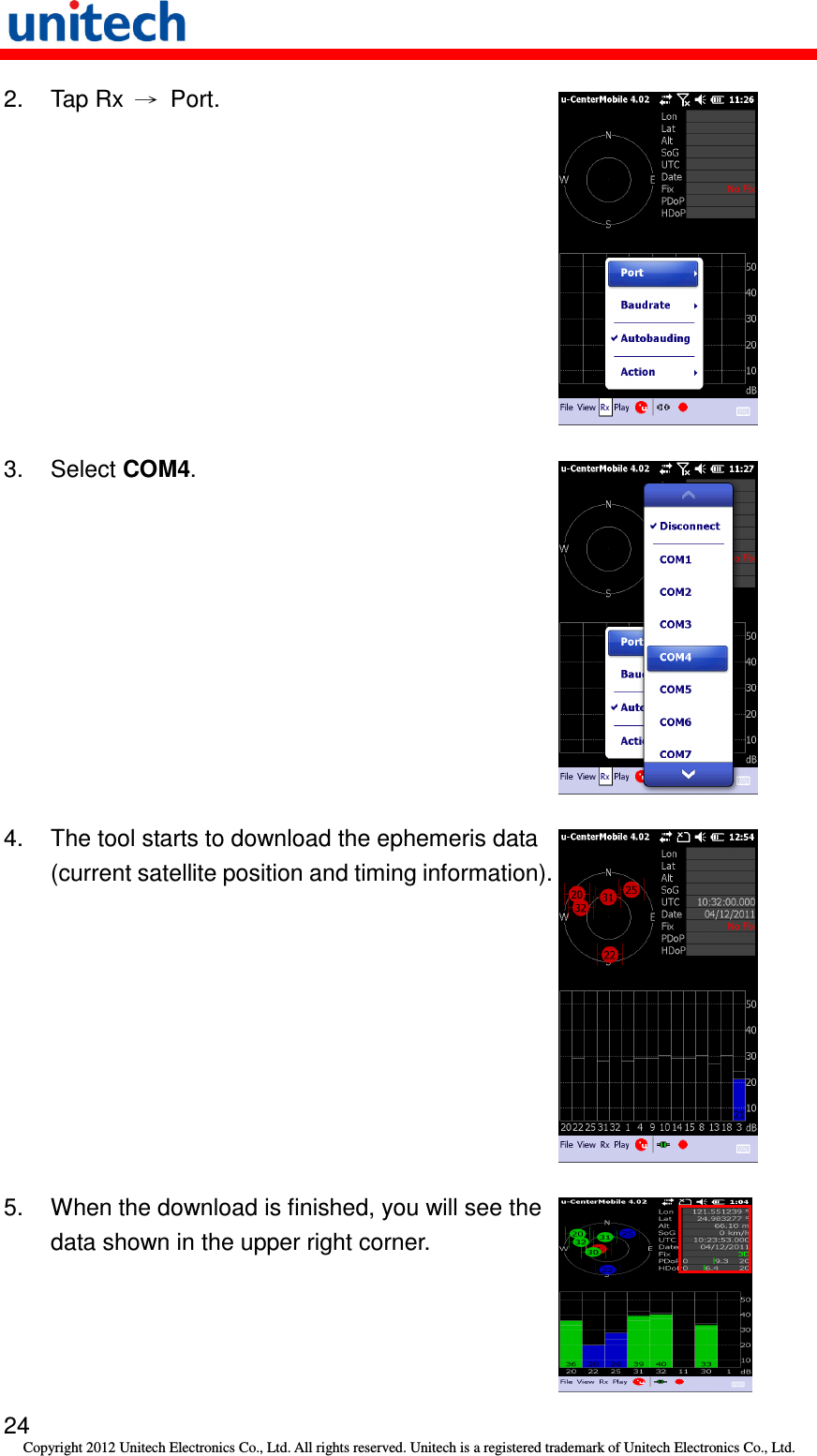   24 Copyright 2012 Unitech Electronics Co., Ltd. All rights reserved. Unitech is a registered trademark of Unitech Electronics Co., Ltd. 2.  Tap Rx  →  Port.    3.  Select COM4.  4.  The tool starts to download the ephemeris data (current satellite position and timing information).  5.  When the download is finished, you will see the data shown in the upper right corner.  