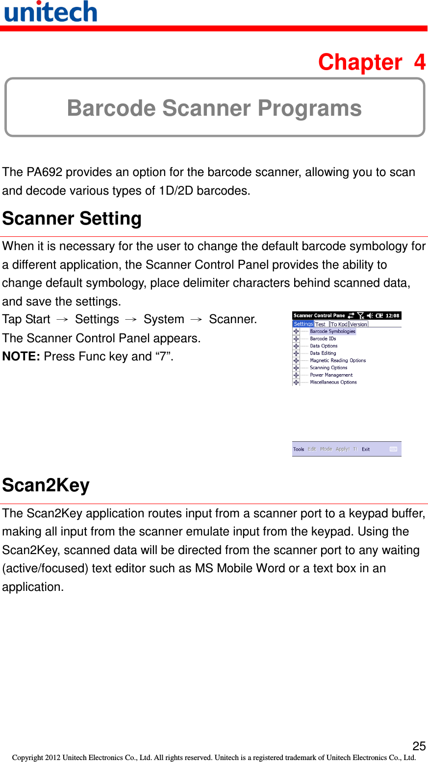   25 Copyright 2012 Unitech Electronics Co., Ltd. All rights reserved. Unitech is a registered trademark of Unitech Electronics Co., Ltd.  Chapter  4 Barcode Scanner Programs The PA692 provides an option for the barcode scanner, allowing you to scan and decode various types of 1D/2D barcodes. Scanner Setting When it is necessary for the user to change the default barcode symbology for a different application, the Scanner Control Panel provides the ability to change default symbology, place delimiter characters behind scanned data, and save the settings. Tap Start  →  Settings  →  System  →  Scanner. The Scanner Control Panel appears. NOTE: Press Func key and “7”.  Scan2Key The Scan2Key application routes input from a scanner port to a keypad buffer, making all input from the scanner emulate input from the keypad. Using the Scan2Key, scanned data will be directed from the scanner port to any waiting (active/focused) text editor such as MS Mobile Word or a text box in an application. 