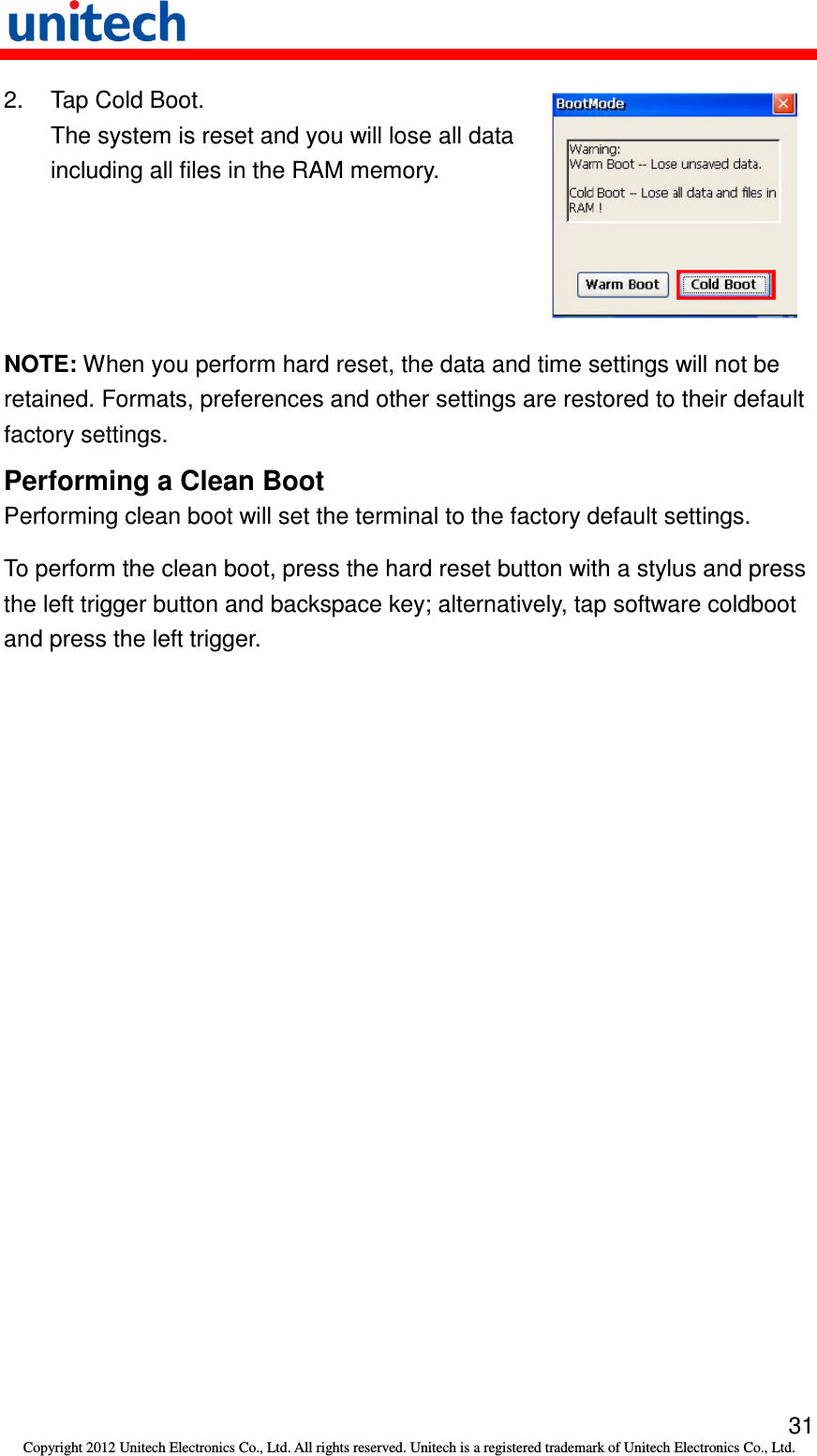   31 Copyright 2012 Unitech Electronics Co., Ltd. All rights reserved. Unitech is a registered trademark of Unitech Electronics Co., Ltd. 2.  Tap Cold Boot. The system is reset and you will lose all data including all files in the RAM memory.  NOTE: When you perform hard reset, the data and time settings will not be retained. Formats, preferences and other settings are restored to their default factory settings. Performing a Clean Boot Performing clean boot will set the terminal to the factory default settings. To perform the clean boot, press the hard reset button with a stylus and press the left trigger button and backspace key; alternatively, tap software coldboot and press the left trigger. 