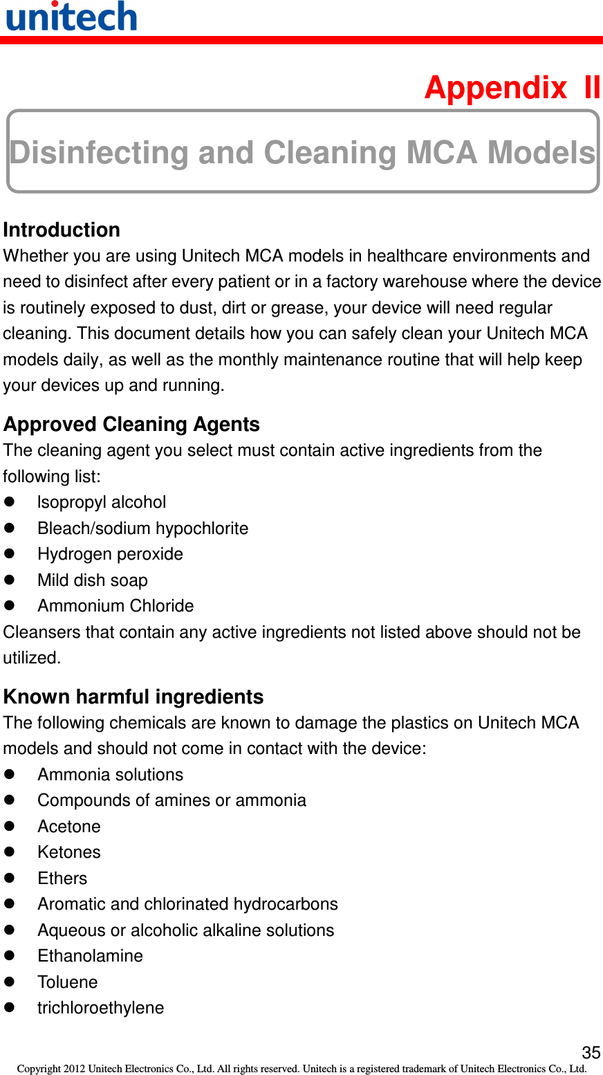   35 Copyright 2012 Unitech Electronics Co., Ltd. All rights reserved. Unitech is a registered trademark of Unitech Electronics Co., Ltd.  Appendix  II Disinfecting and Cleaning MCA Models  Introduction Whether you are using Unitech MCA models in healthcare environments and need to disinfect after every patient or in a factory warehouse where the device is routinely exposed to dust, dirt or grease, your device will need regular cleaning. This document details how you can safely clean your Unitech MCA models daily, as well as the monthly maintenance routine that will help keep your devices up and running. Approved Cleaning Agents The cleaning agent you select must contain active ingredients from the following list:   lsopropyl alcohol   Bleach/sodium hypochlorite   Hydrogen peroxide   Mild dish soap   Ammonium Chloride Cleansers that contain any active ingredients not listed above should not be utilized. Known harmful ingredients The following chemicals are known to damage the plastics on Unitech MCA models and should not come in contact with the device:   Ammonia solutions   Compounds of amines or ammonia   Acetone   Ketones   Ethers   Aromatic and chlorinated hydrocarbons   Aqueous or alcoholic alkaline solutions   Ethanolamine   Toluene   trichloroethylene 