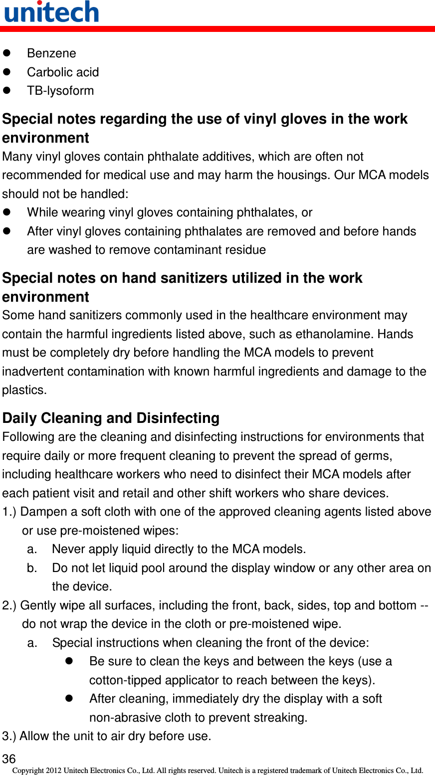   36 Copyright 2012 Unitech Electronics Co., Ltd. All rights reserved. Unitech is a registered trademark of Unitech Electronics Co., Ltd.   Benzene   Carbolic acid   TB-lysoform Special notes regarding the use of vinyl gloves in the work environment Many vinyl gloves contain phthalate additives, which are often not recommended for medical use and may harm the housings. Our MCA models should not be handled:   While wearing vinyl gloves containing phthalates, or   After vinyl gloves containing phthalates are removed and before hands are washed to remove contaminant residue Special notes on hand sanitizers utilized in the work environment Some hand sanitizers commonly used in the healthcare environment may contain the harmful ingredients listed above, such as ethanolamine. Hands must be completely dry before handling the MCA models to prevent inadvertent contamination with known harmful ingredients and damage to the plastics. Daily Cleaning and Disinfecting Following are the cleaning and disinfecting instructions for environments that require daily or more frequent cleaning to prevent the spread of germs, including healthcare workers who need to disinfect their MCA models after each patient visit and retail and other shift workers who share devices. 1.) Dampen a soft cloth with one of the approved cleaning agents listed above or use pre-moistened wipes: a.  Never apply liquid directly to the MCA models. b.  Do not let liquid pool around the display window or any other area on the device. 2.) Gently wipe all surfaces, including the front, back, sides, top and bottom -- do not wrap the device in the cloth or pre-moistened wipe.   a.  Special instructions when cleaning the front of the device:   Be sure to clean the keys and between the keys (use a cotton-tipped applicator to reach between the keys).   After cleaning, immediately dry the display with a soft non-abrasive cloth to prevent streaking. 3.) Allow the unit to air dry before use. 