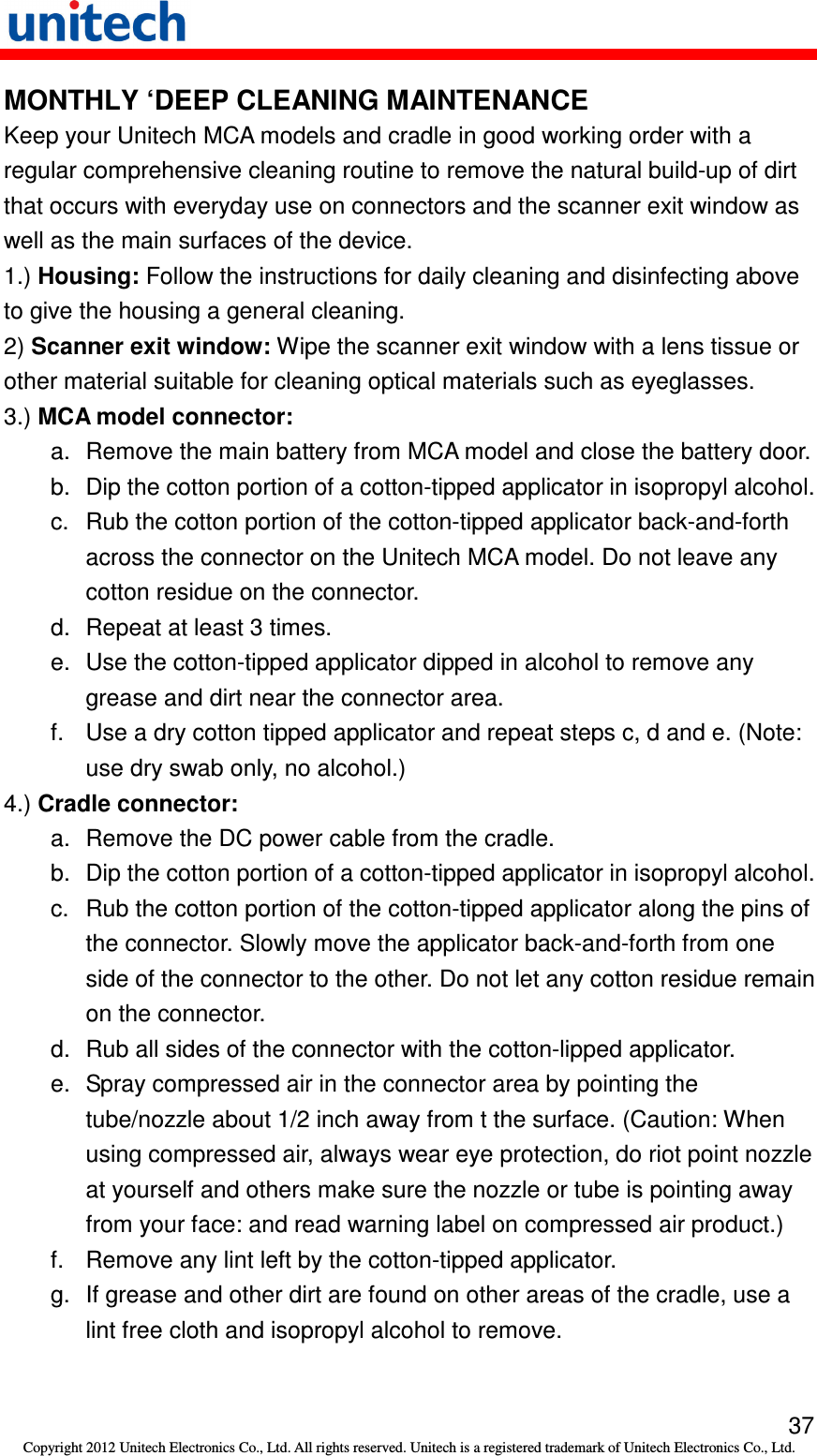   37 Copyright 2012 Unitech Electronics Co., Ltd. All rights reserved. Unitech is a registered trademark of Unitech Electronics Co., Ltd. MONTHLY ‘DEEP CLEANING MAINTENANCE Keep your Unitech MCA models and cradle in good working order with a regular comprehensive cleaning routine to remove the natural build-up of dirt that occurs with everyday use on connectors and the scanner exit window as well as the main surfaces of the device. 1.) Housing: Follow the instructions for daily cleaning and disinfecting above to give the housing a general cleaning. 2) Scanner exit window: Wipe the scanner exit window with a lens tissue or other material suitable for cleaning optical materials such as eyeglasses. 3.) MCA model connector: a.  Remove the main battery from MCA model and close the battery door. b.  Dip the cotton portion of a cotton-tipped applicator in isopropyl alcohol. c.  Rub the cotton portion of the cotton-tipped applicator back-and-forth across the connector on the Unitech MCA model. Do not leave any cotton residue on the connector. d.  Repeat at least 3 times. e.  Use the cotton-tipped applicator dipped in alcohol to remove any grease and dirt near the connector area. f.  Use a dry cotton tipped applicator and repeat steps c, d and e. (Note: use dry swab only, no alcohol.) 4.) Cradle connector: a.  Remove the DC power cable from the cradle. b.  Dip the cotton portion of a cotton-tipped applicator in isopropyl alcohol. c.  Rub the cotton portion of the cotton-tipped applicator along the pins of the connector. Slowly move the applicator back-and-forth from one side of the connector to the other. Do not let any cotton residue remain on the connector. d.  Rub all sides of the connector with the cotton-lipped applicator. e.  Spray compressed air in the connector area by pointing the tube/nozzle about 1/2 inch away from t the surface. (Caution: When using compressed air, always wear eye protection, do riot point nozzle at yourself and others make sure the nozzle or tube is pointing away from your face: and read warning label on compressed air product.) f.  Remove any lint left by the cotton-tipped applicator. g.  If grease and other dirt are found on other areas of the cradle, use a lint free cloth and isopropyl alcohol to remove. 