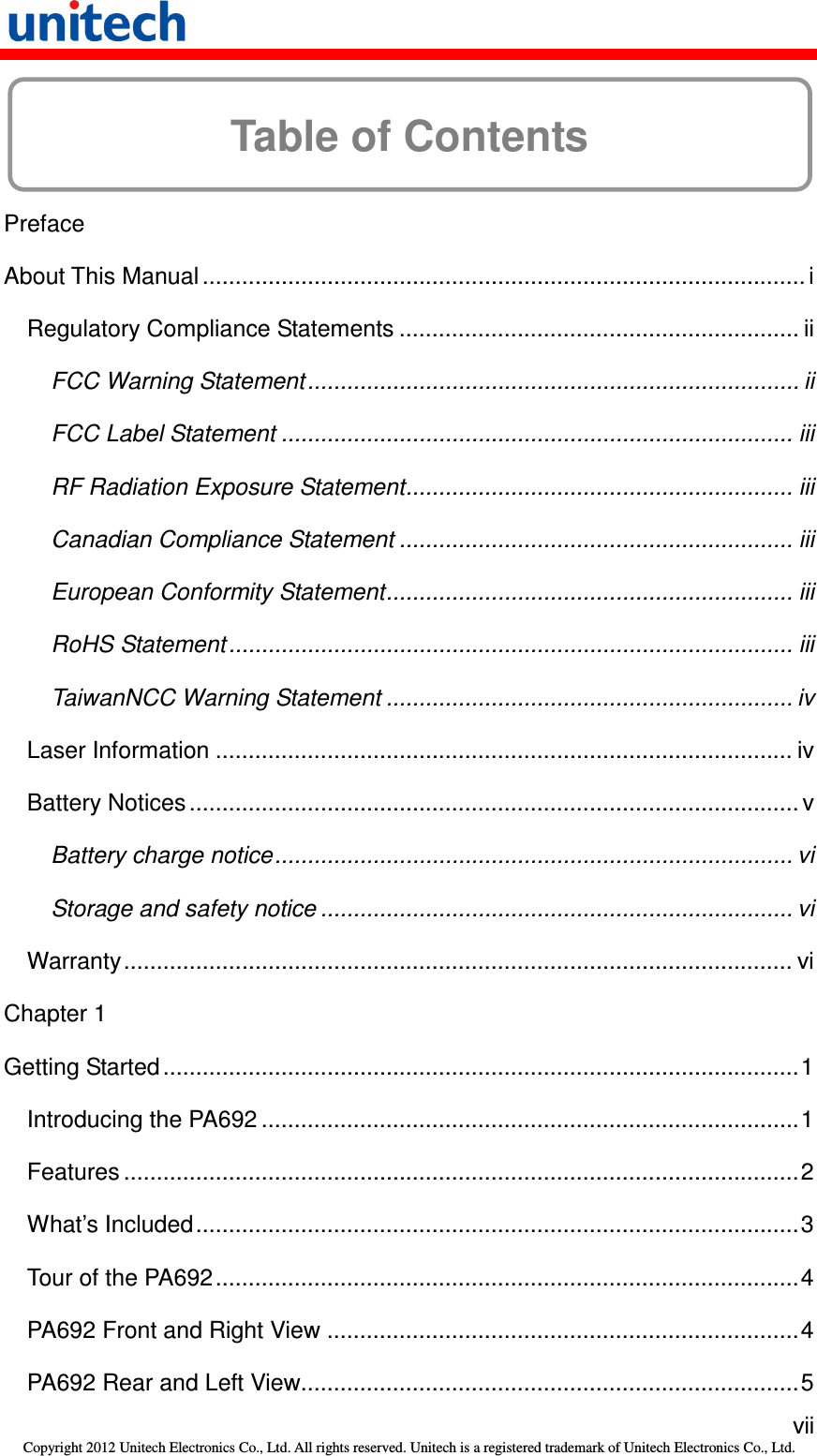   vii Copyright 2012 Unitech Electronics Co., Ltd. All rights reserved. Unitech is a registered trademark of Unitech Electronics Co., Ltd.  Table of Contents  Preface About This Manual ............................................................................................ i Regulatory Compliance Statements ............................................................. ii FCC Warning Statement........................................................................... ii FCC Label Statement .............................................................................. iii RF Radiation Exposure Statement........................................................... iii Canadian Compliance Statement ............................................................ iii European Conformity Statement.............................................................. iii RoHS Statement ...................................................................................... iii TaiwanNCC Warning Statement .............................................................. iv Laser Information ........................................................................................ iv Battery Notices............................................................................................. v Battery charge notice............................................................................... vi Storage and safety notice ........................................................................ vi Warranty...................................................................................................... vi Chapter 1 Getting Started .................................................................................................1 Introducing the PA692 ..................................................................................1 Features .......................................................................................................2 What’s Included............................................................................................3 Tour of the PA692.........................................................................................4 PA692 Front and Right View ........................................................................4 PA692 Rear and Left View............................................................................5 