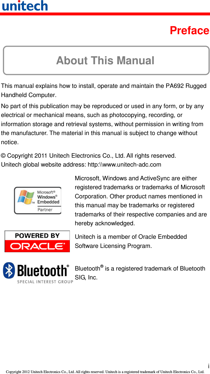   i Copyright 2012 Unitech Electronics Co., Ltd. All rights reserved. Unitech is a registered trademark of Unitech Electronics Co., Ltd.  Preface About This Manual This manual explains how to install, operate and maintain the PA692 Rugged Handheld Computer. No part of this publication may be reproduced or used in any form, or by any electrical or mechanical means, such as photocopying, recording, or information storage and retrieval systems, without permission in writing from the manufacturer. The material in this manual is subject to change without notice. © Copyright 2011 Unitech Electronics Co., Ltd. All rights reserved. Unitech global website address: http:\\www.unitech-adc.com  Microsoft, Windows and ActiveSync are either registered trademarks or trademarks of Microsoft Corporation. Other product names mentioned in this manual may be trademarks or registered trademarks of their respective companies and are hereby acknowledged.  Unitech is a member of Oracle Embedded Software Licensing Program.  Bluetooth® is a registered trademark of Bluetooth SIG, Inc. 