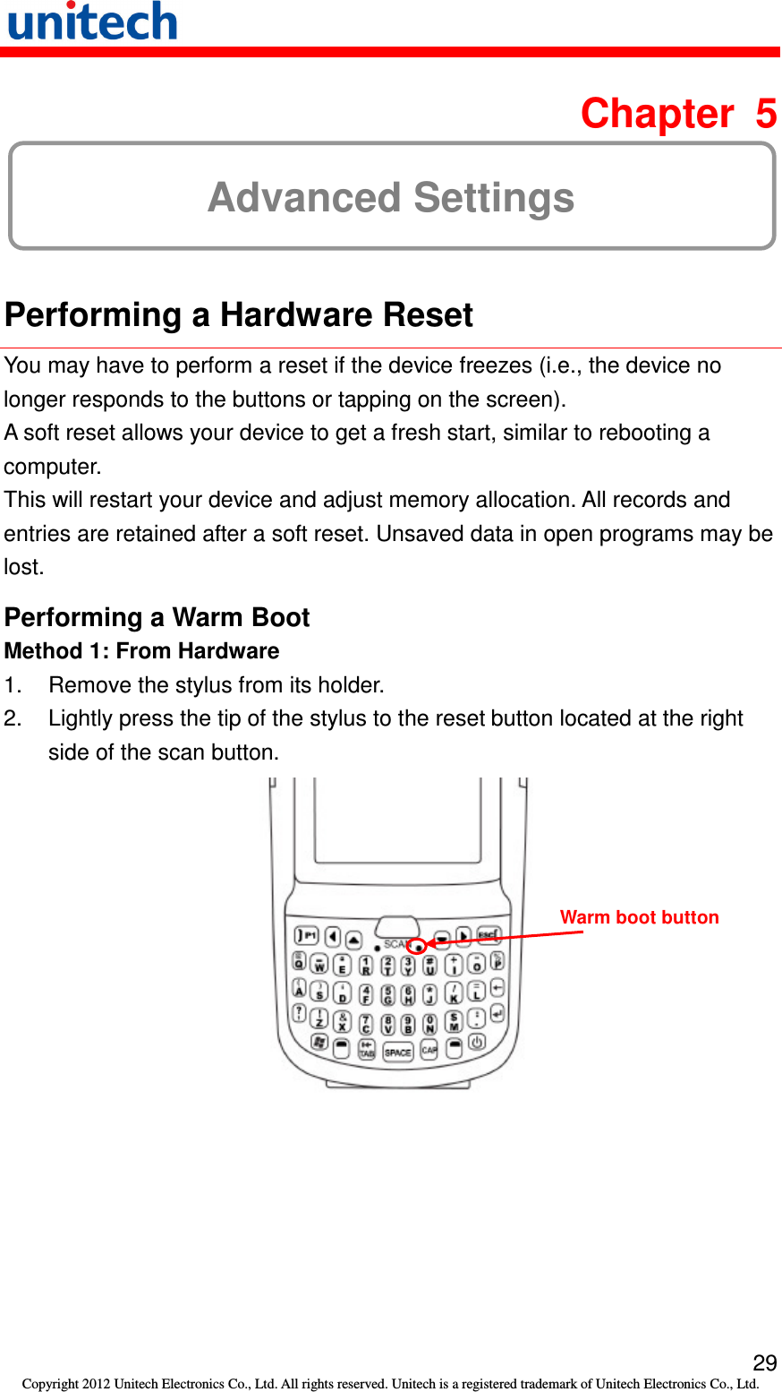  29 Copyright 2012 Unitech Electronics Co., Ltd. All rights reserved. Unitech is a registered trademark of Unitech Electronics Co., Ltd.  Chapter  5 Advanced Settings  Performing a Hardware Reset You may have to perform a reset if the device freezes (i.e., the device no longer responds to the buttons or tapping on the screen). A soft reset allows your device to get a fresh start, similar to rebooting a computer. This will restart your device and adjust memory allocation. All records and entries are retained after a soft reset. Unsaved data in open programs may be lost. Performing a Warm Boot Method 1: From Hardware 1.  Remove the stylus from its holder. 2.  Lightly press the tip of the stylus to the reset button located at the right side of the scan button.  Warm boot button 