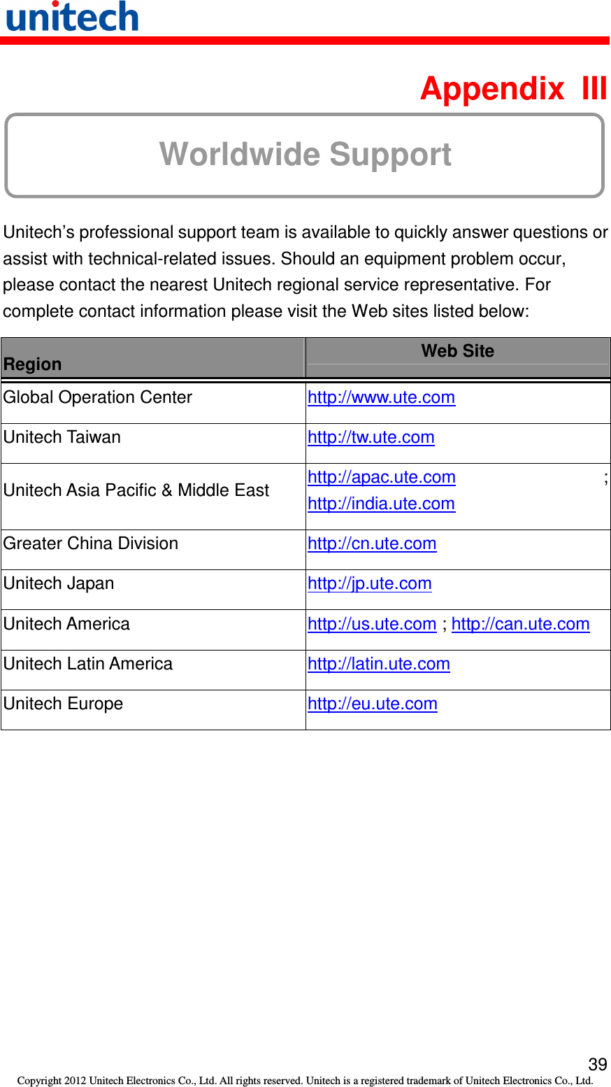   39 Copyright 2012 Unitech Electronics Co., Ltd. All rights reserved. Unitech is a registered trademark of Unitech Electronics Co., Ltd.  Appendix  III Worldwide Support  Unitech’s professional support team is available to quickly answer questions or assist with technical-related issues. Should an equipment problem occur, please contact the nearest Unitech regional service representative. For complete contact information please visit the Web sites listed below: Region  Web Site Global Operation Center  http://www.ute.com   Unitech Taiwan  http://tw.ute.com   Unitech Asia Pacific &amp; Middle East  http://apac.ute.com ; http://india.ute.com   Greater China Division  http://cn.ute.com   Unitech Japan  http://jp.ute.com   Unitech America  http://us.ute.com ; http://can.ute.com  Unitech Latin America  http://latin.ute.com   Unitech Europe  http://eu.ute.com    