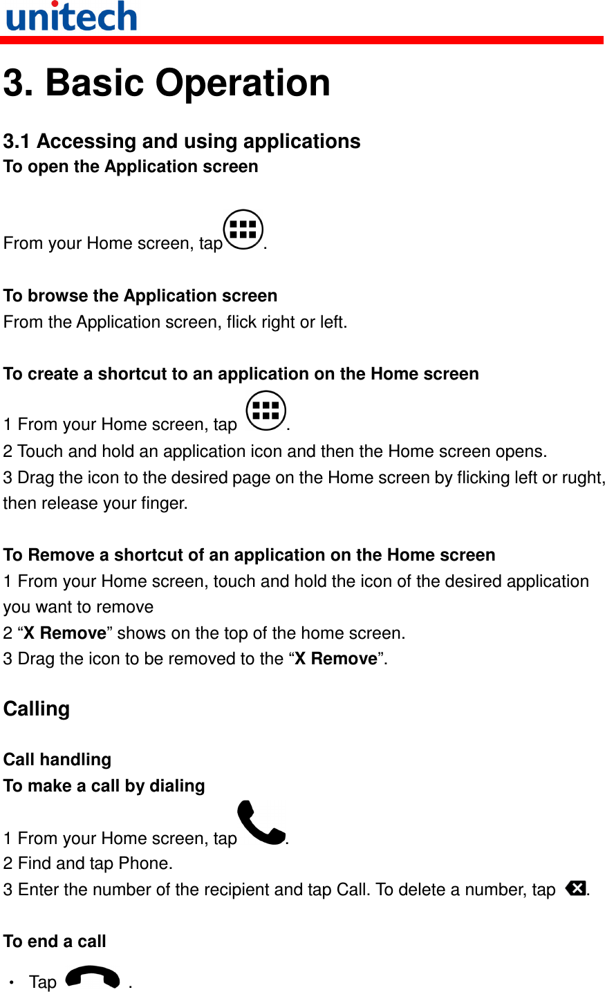   3. Basic Operation  3.1 Accessing and using applications To open the Application screen  From your Home screen, tap .  To browse the Application screen From the Application screen, flick right or left.  To create a shortcut to an application on the Home screen 1 From your Home screen, tap  . 2 Touch and hold an application icon and then the Home screen opens. 3 Drag the icon to the desired page on the Home screen by flicking left or rught, then release your finger.  To Remove a shortcut of an application on the Home screen 1 From your Home screen, touch and hold the icon of the desired application you want to remove 2 “X Remove” shows on the top of the home screen. 3 Drag the icon to be removed to the “X Remove”.  Calling  Call handling To make a call by dialing 1 From your Home screen, tap . 2 Find and tap Phone. 3 Enter the number of the recipient and tap Call. To delete a number, tap  .  To end a call •  Tap    . 