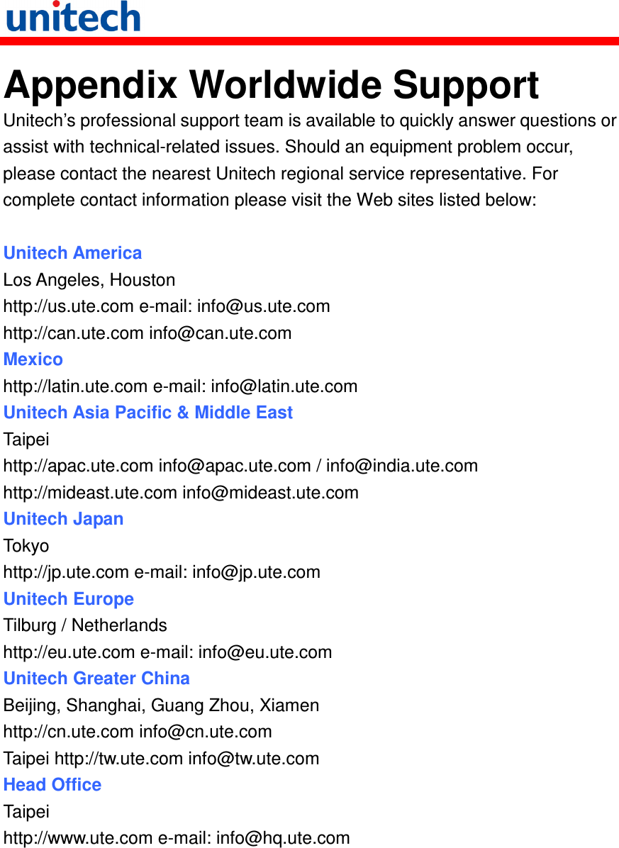   Appendix Worldwide Support Unitech’s professional support team is available to quickly answer questions or assist with technical-related issues. Should an equipment problem occur, please contact the nearest Unitech regional service representative. For complete contact information please visit the Web sites listed below:  Unitech America Los Angeles, Houston http://us.ute.com e-mail: info@us.ute.com http://can.ute.com info@can.ute.com Mexico http://latin.ute.com e-mail: info@latin.ute.com Unitech Asia Pacific &amp; Middle East Taipei http://apac.ute.com info@apac.ute.com / info@india.ute.com http://mideast.ute.com info@mideast.ute.com   Unitech Japan Tokyo http://jp.ute.com e-mail: info@jp.ute.com Unitech Europe Tilburg / Netherlands http://eu.ute.com e-mail: info@eu.ute.com Unitech Greater China Beijing, Shanghai, Guang Zhou, Xiamen http://cn.ute.com info@cn.ute.com Taipei http://tw.ute.com info@tw.ute.com Head Office Taipei http://www.ute.com e-mail: info@hq.ute.com           