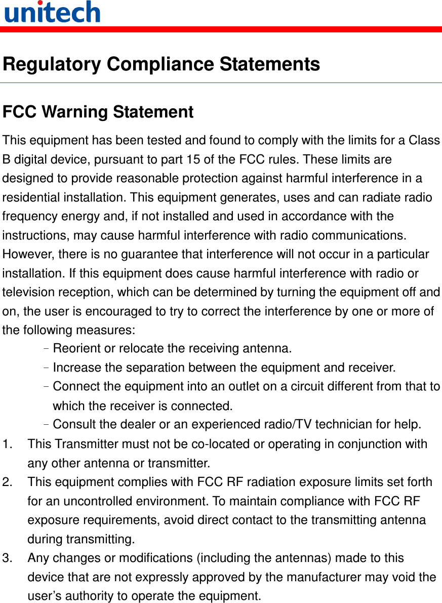   Regulatory Compliance Statements FCC Warning Statement This equipment has been tested and found to comply with the limits for a Class B digital device, pursuant to part 15 of the FCC rules. These limits are designed to provide reasonable protection against harmful interference in a residential installation. This equipment generates, uses and can radiate radio frequency energy and, if not installed and used in accordance with the instructions, may cause harmful interference with radio communications. However, there is no guarantee that interference will not occur in a particular installation. If this equipment does cause harmful interference with radio or television reception, which can be determined by turning the equipment off and on, the user is encouraged to try to correct the interference by one or more of the following measures: –Reorient or relocate the receiving antenna. –Increase the separation between the equipment and receiver. –Connect the equipment into an outlet on a circuit different from that to which the receiver is connected. –Consult the dealer or an experienced radio/TV technician for help. 1.  This Transmitter must not be co-located or operating in conjunction with any other antenna or transmitter. 2.  This equipment complies with FCC RF radiation exposure limits set forth for an uncontrolled environment. To maintain compliance with FCC RF exposure requirements, avoid direct contact to the transmitting antenna during transmitting. 3.  Any changes or modifications (including the antennas) made to this device that are not expressly approved by the manufacturer may void the user’s authority to operate the equipment. 