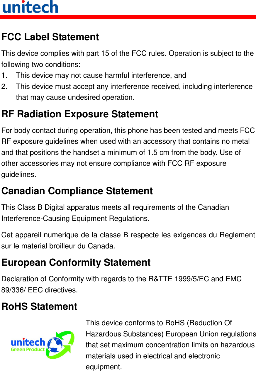   FCC Label Statement This device complies with part 15 of the FCC rules. Operation is subject to the following two conditions: 1.  This device may not cause harmful interference, and 2.  This device must accept any interference received, including interference that may cause undesired operation. RF Radiation Exposure Statement For body contact during operation, this phone has been tested and meets FCC RF exposure guidelines when used with an accessory that contains no metal and that positions the handset a minimum of 1.5 cm from the body. Use of other accessories may not ensure compliance with FCC RF exposure guidelines. Canadian Compliance Statement This Class B Digital apparatus meets all requirements of the Canadian Interference-Causing Equipment Regulations. Cet appareil numerique de la classe B respecte les exigences du Reglement sur le material broilleur du Canada. European Conformity Statement Declaration of Conformity with regards to the R&amp;TTE 1999/5/EC and EMC 89/336/ EEC directives. RoHS Statement  This device conforms to RoHS (Reduction Of Hazardous Substances) European Union regulations that set maximum concentration limits on hazardous materials used in electrical and electronic equipment. 