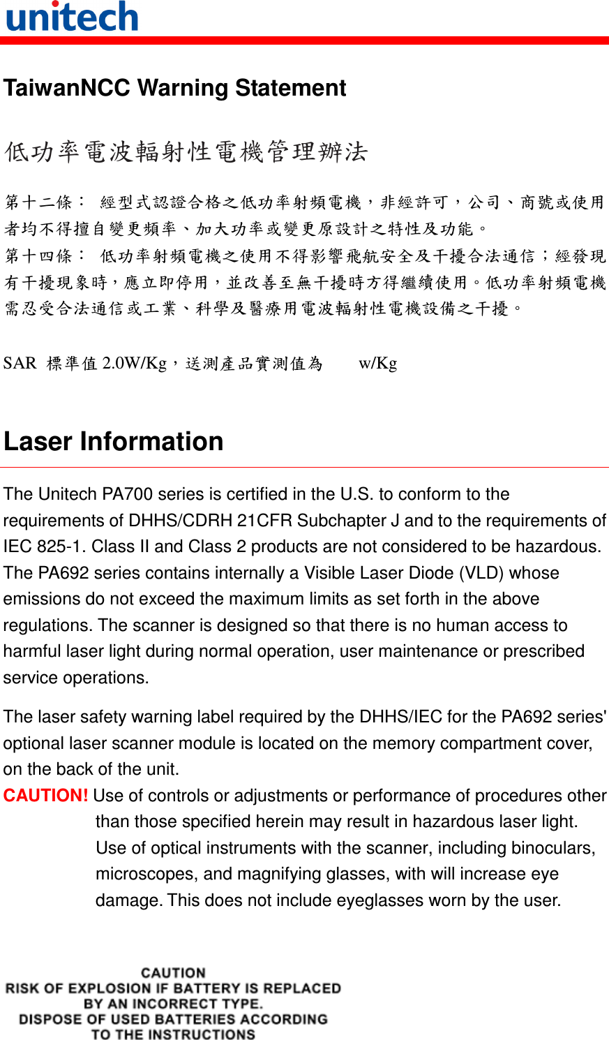   TaiwanNCC Warning Statement 低功率電波輻射性電機管理辦法 第十二條： 經型式認證合格之低功率射頻電機，非經許可，公司、商號或使用者均不得擅自變更頻率、加大功率或變更原設計之特性及功能。 第十四條： 低功率射頻電機之使用不得影響飛航安全及干擾合法通信；經發現有干擾現象時，應立即停用，並改善至無干擾時方得繼續使用。低功率射頻電機需忍受合法通信或工業、科學及醫療用電波輻射性電機設備之干擾。  SAR  標準值 2.0W/Kg，送測產品實測值為        w/Kg  Laser Information The Unitech PA700 series is certified in the U.S. to conform to the requirements of DHHS/CDRH 21CFR Subchapter J and to the requirements of IEC 825-1. Class II and Class 2 products are not considered to be hazardous. The PA692 series contains internally a Visible Laser Diode (VLD) whose emissions do not exceed the maximum limits as set forth in the above regulations. The scanner is designed so that there is no human access to harmful laser light during normal operation, user maintenance or prescribed service operations. The laser safety warning label required by the DHHS/IEC for the PA692 series&apos; optional laser scanner module is located on the memory compartment cover, on the back of the unit. CAUTION! Use of controls or adjustments or performance of procedures other than those specified herein may result in hazardous laser light. Use of optical instruments with the scanner, including binoculars, microscopes, and magnifying glasses, with will increase eye damage. This does not include eyeglasses worn by the user.   