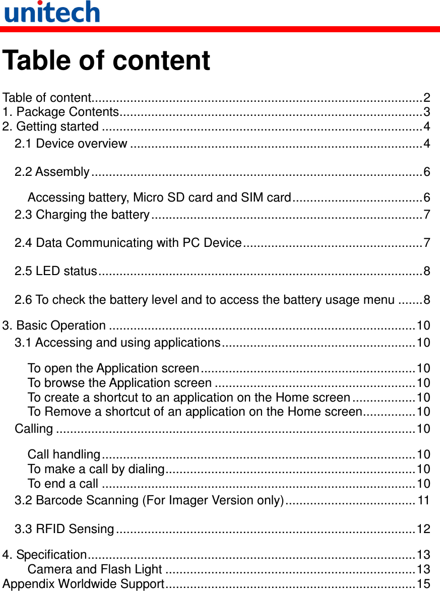   Table of content  Table of content..............................................................................................2 1. Package Contents......................................................................................3 2. Getting started ...........................................................................................4 2.1 Device overview ...................................................................................4 2.2 Assembly..............................................................................................6 Accessing battery, Micro SD card and SIM card.....................................6 2.3 Charging the battery.............................................................................7 2.4 Data Communicating with PC Device...................................................7 2.5 LED status............................................................................................8 2.6 To check the battery level and to access the battery usage menu .......8 3. Basic Operation .......................................................................................10 3.1 Accessing and using applications.......................................................10 To open the Application screen.............................................................10 To browse the Application screen .........................................................10 To create a shortcut to an application on the Home screen ..................10 To Remove a shortcut of an application on the Home screen...............10 Calling ......................................................................................................10 Call handling.........................................................................................10 To make a call by dialing.......................................................................10 To end a call .........................................................................................10 3.2 Barcode Scanning (For Imager Version only)..................................... 11 3.3 RFID Sensing.....................................................................................12 4. Specification.............................................................................................13 Camera and Flash Light .......................................................................13 Appendix Worldwide Support.......................................................................15  