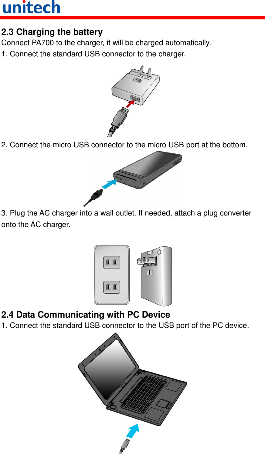   2.3 Charging the battery Connect PA700 to the charger, it will be charged automatically. 1. Connect the standard USB connector to the charger.  2. Connect the micro USB connector to the micro USB port at the bottom.  3. Plug the AC charger into a wall outlet. If needed, attach a plug converter onto the AC charger.   2.4 Data Communicating with PC Device 1. Connect the standard USB connector to the USB port of the PC device.  