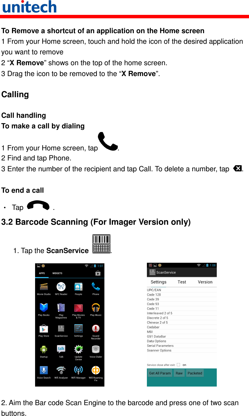   To Remove a shortcut of an application on the Home screen 1 From your Home screen, touch and hold the icon of the desired application you want to remove 2 “X Remove” shows on the top of the home screen. 3 Drag the icon to be removed to the “X Remove”.  Calling  Call handling To make a call by dialing 1 From your Home screen, tap . 2 Find and tap Phone. 3 Enter the number of the recipient and tap Call. To delete a number, tap  .  To end a call •  Tap    . 3.2 Barcode Scanning (For Imager Version only)    1. Tap the ScanService  .                 2. Aim the Bar code Scan Engine to the barcode and press one of two scan buttons.  