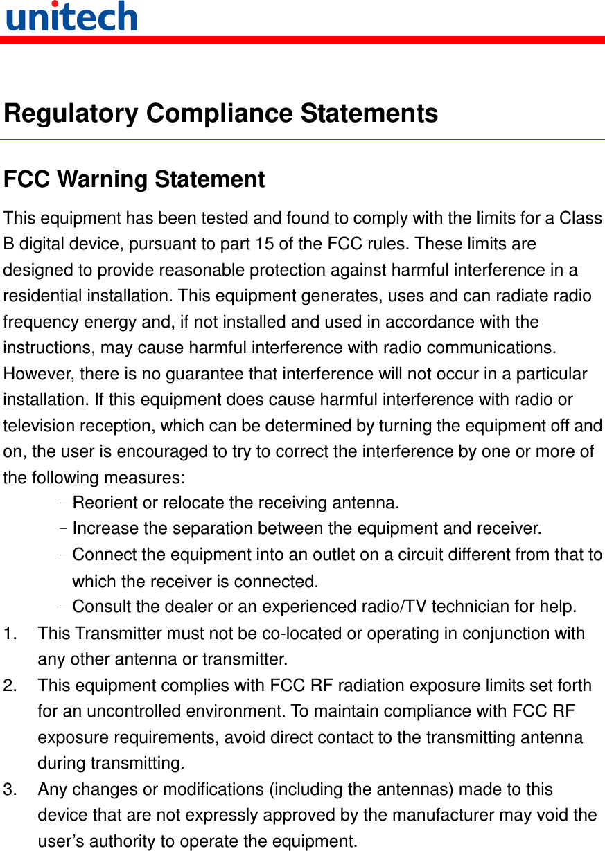    Regulatory Compliance Statements FCC Warning Statement This equipment has been tested and found to comply with the limits for a Class B digital device, pursuant to part 15 of the FCC rules. These limits are designed to provide reasonable protection against harmful interference in a residential installation. This equipment generates, uses and can radiate radio frequency energy and, if not installed and used in accordance with the instructions, may cause harmful interference with radio communications. However, there is no guarantee that interference will not occur in a particular installation. If this equipment does cause harmful interference with radio or television reception, which can be determined by turning the equipment off and on, the user is encouraged to try to correct the interference by one or more of the following measures: –Reorient or relocate the receiving antenna. –Increase the separation between the equipment and receiver. –Connect the equipment into an outlet on a circuit different from that to which the receiver is connected. –Consult the dealer or an experienced radio/TV technician for help. 1.  This Transmitter must not be co-located or operating in conjunction with any other antenna or transmitter. 2.  This equipment complies with FCC RF radiation exposure limits set forth for an uncontrolled environment. To maintain compliance with FCC RF exposure requirements, avoid direct contact to the transmitting antenna during transmitting. 3.  Any changes or modifications (including the antennas) made to this device that are not expressly approved by the manufacturer may void the user’s authority to operate the equipment.  