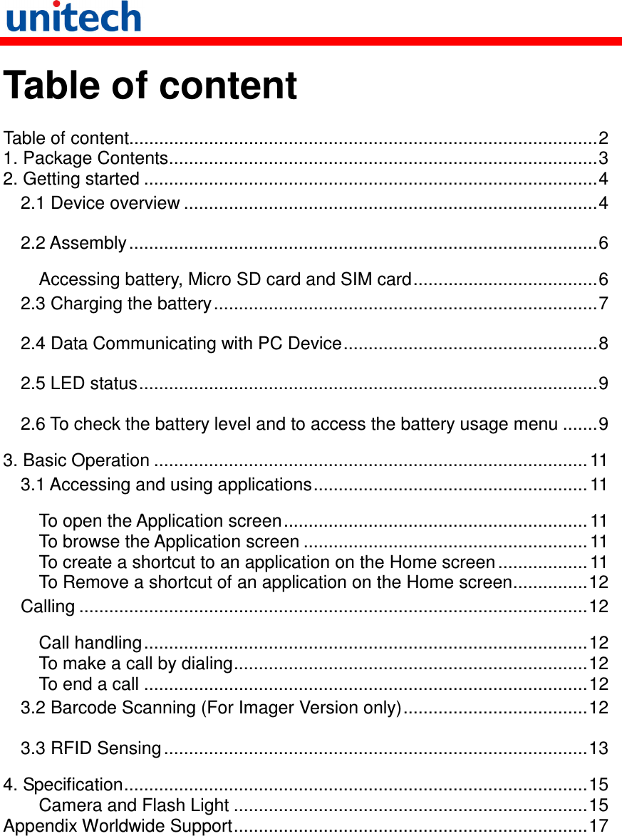   Table of content  Table of content..............................................................................................2 1. Package Contents......................................................................................3 2. Getting started ...........................................................................................4 2.1 Device overview ...................................................................................4 2.2 Assembly..............................................................................................6 Accessing battery, Micro SD card and SIM card.....................................6 2.3 Charging the battery.............................................................................7 2.4 Data Communicating with PC Device...................................................8 2.5 LED status............................................................................................9 2.6 To check the battery level and to access the battery usage menu .......9 3. Basic Operation ....................................................................................... 11 3.1 Accessing and using applications....................................................... 11 To open the Application screen.............................................................11 To browse the Application screen ......................................................... 11 To create a shortcut to an application on the Home screen .................. 11 To Remove a shortcut of an application on the Home screen...............12 Calling ......................................................................................................12 Call handling.........................................................................................12 To make a call by dialing.......................................................................12 To end a call .........................................................................................12 3.2 Barcode Scanning (For Imager Version only).....................................12 3.3 RFID Sensing.....................................................................................13 4. Specification.............................................................................................15 Camera and Flash Light .......................................................................15 Appendix Worldwide Support.......................................................................17  