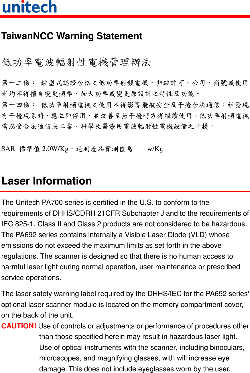   TaiwanNCC Warning Statement 低功率電波輻射性電機管理辦法 第十二條： 經型式認證合格之低功率射頻電機，非經許可，公司、商號或使用者均不得擅自變更頻率、加大功率或變更原設計之特性及功能。 第十四條： 低功率射頻電機之使用不得影響飛航安全及干擾合法通信；經發現有干擾現象時，應立即停用，並改善至無干擾時方得繼續使用。低功率射頻電機需忍受合法通信或工業、科學及醫療用電波輻射性電機設備之干擾。  SAR  標準值 2.0W/Kg，送測產品實測值為        w/Kg  Laser Information The Unitech PA700 series is certified in the U.S. to conform to the requirements of DHHS/CDRH 21CFR Subchapter J and to the requirements of IEC 825-1. Class II and Class 2 products are not considered to be hazardous. The PA692 series contains internally a Visible Laser Diode (VLD) whose emissions do not exceed the maximum limits as set forth in the above regulations. The scanner is designed so that there is no human access to harmful laser light during normal operation, user maintenance or prescribed service operations. The laser safety warning label required by the DHHS/IEC for the PA692 series&apos; optional laser scanner module is located on the memory compartment cover, on the back of the unit. CAUTION! Use of controls or adjustments or performance of procedures other than those specified herein may result in hazardous laser light. Use of optical instruments with the scanner, including binoculars, microscopes, and magnifying glasses, with will increase eye damage. This does not include eyeglasses worn by the user. 