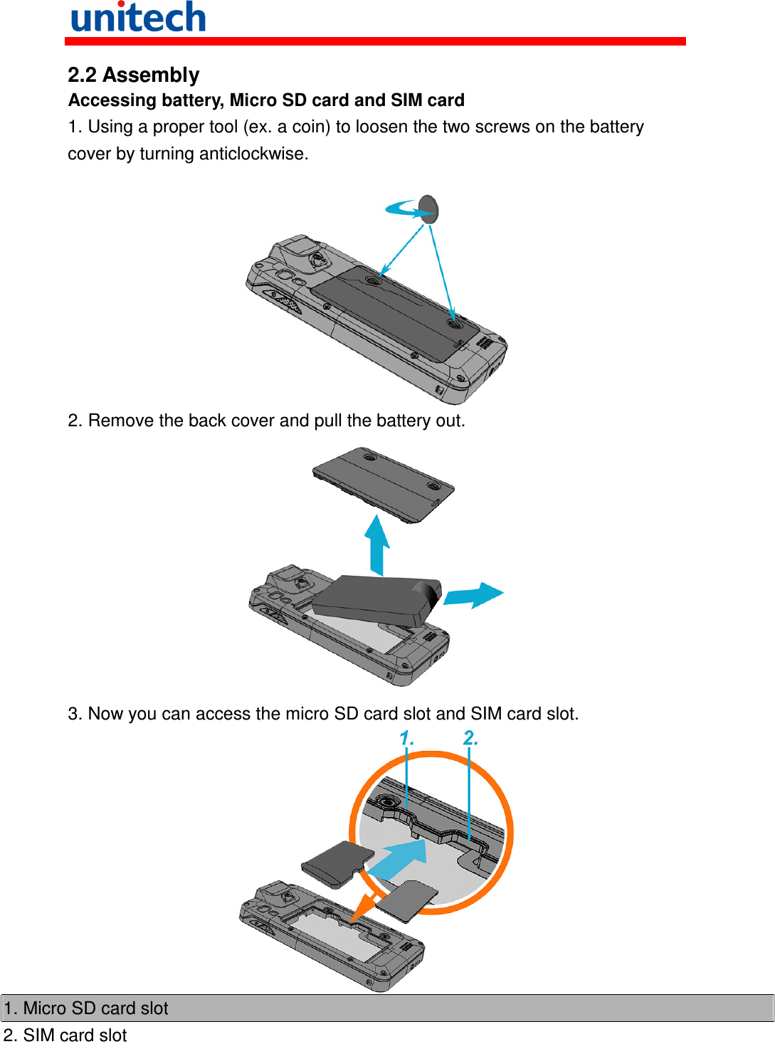   2.2 Assembly Accessing battery, Micro SD card and SIM card 1. Using a proper tool (ex. a coin) to loosen the two screws on the battery cover by turning anticlockwise.   2. Remove the back cover and pull the battery out.  3. Now you can access the micro SD card slot and SIM card slot.  1. Micro SD card slot 2. SIM card slot  