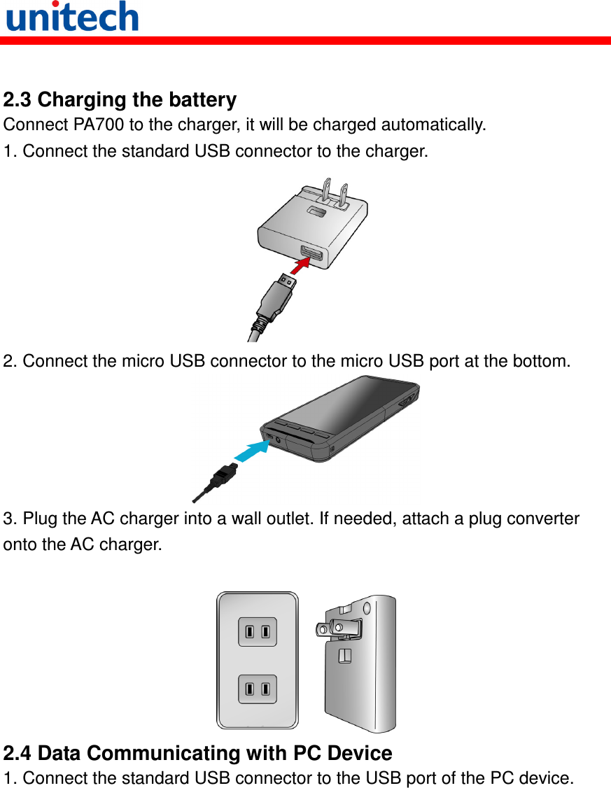    2.3 Charging the battery Connect PA700 to the charger, it will be charged automatically. 1. Connect the standard USB connector to the charger.  2. Connect the micro USB connector to the micro USB port at the bottom.  3. Plug the AC charger into a wall outlet. If needed, attach a plug converter onto the AC charger.   2.4 Data Communicating with PC Device 1. Connect the standard USB connector to the USB port of the PC device. 