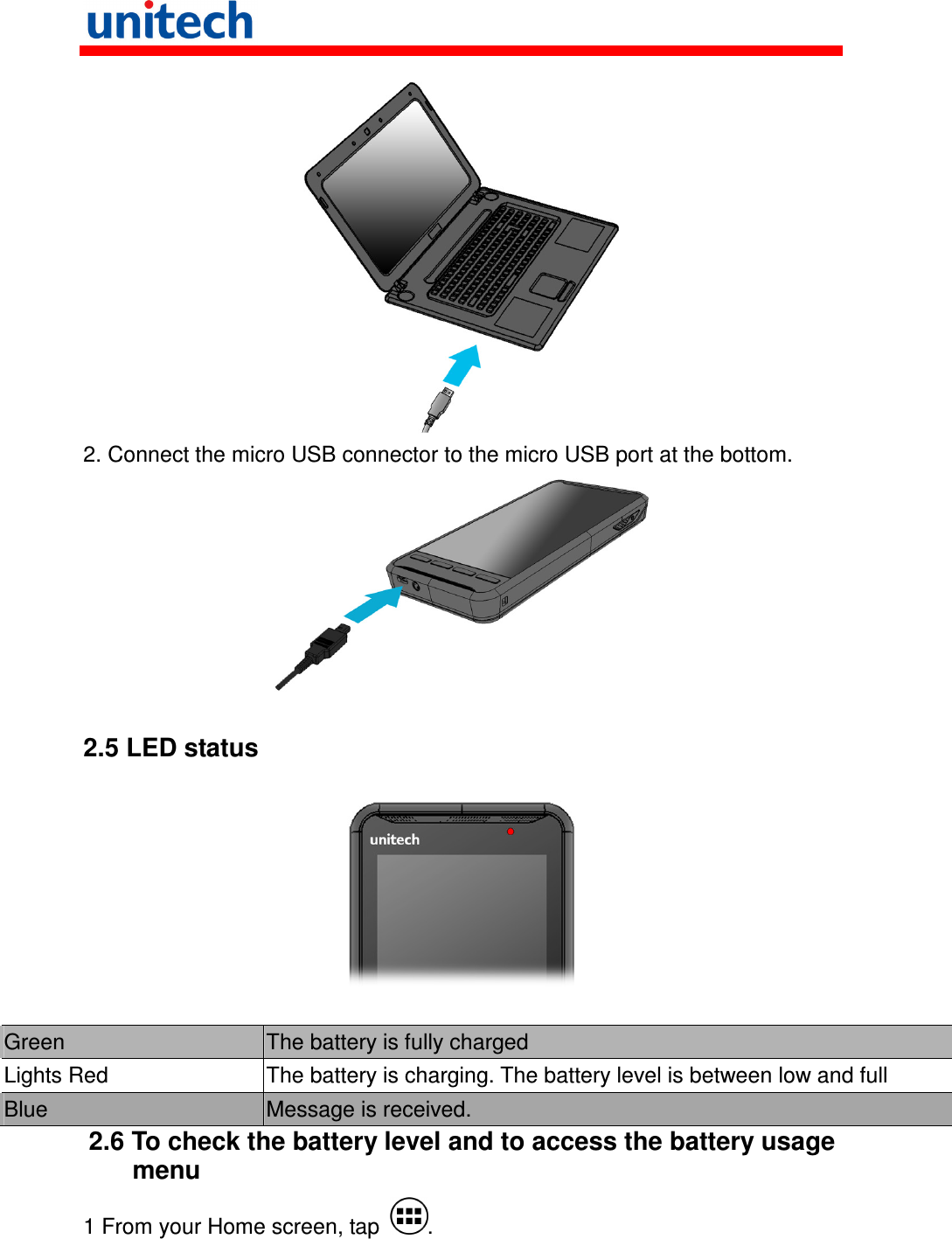    2. Connect the micro USB connector to the micro USB port at the bottom.   2.5 LED status    Green  The battery is fully charged Lights Red  The battery is charging. The battery level is between low and full Blue  Message is received. 2.6 To check the battery level and to access the battery usage menu 1 From your Home screen, tap  . 