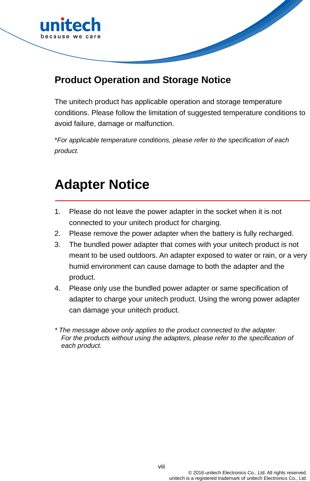                                          viii  © 2016 unitech Electronics Co., Ltd. All rights reserved.   unitech is a registered trademark of unitech Electronics Co., Ltd. Product Operation and Storage Notice The unitech product has applicable operation and storage temperature conditions. Please follow the limitation of suggested temperature conditions to avoid failure, damage or malfunction. *For applicable temperature conditions, please refer to the specification of each product.  Adapter Notice  1.  Please do not leave the power adapter in the socket when it is not connected to your unitech product for charging. 2.  Please remove the power adapter when the battery is fully recharged. 3.  The bundled power adapter that comes with your unitech product is not meant to be used outdoors. An adapter exposed to water or rain, or a very humid environment can cause damage to both the adapter and the product.  4.  Please only use the bundled power adapter or same specification of adapter to charge your unitech product. Using the wrong power adapter can damage your unitech product.  * The message above only applies to the product connected to the adapter. For the products without using the adapters, please refer to the specification of each product. 