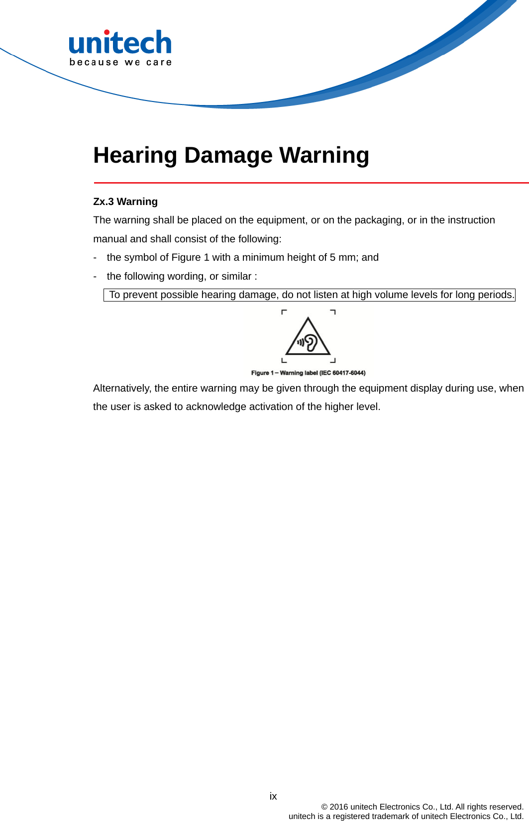   Hearing Damage Warning  Zx.3 Warning The warning shall be placed on the equipment, or on the packaging, or in the instruction manual and shall consist of the following: -    the symbol of Figure 1 with a minimum height of 5 mm; and   -    the following wording, or similar :         To prevent possible hearing damage, do not listen at high volume levels for long periods.  Alternatively, the entire warning may be given through the equipment display during use, when the user is asked to acknowledge activation of the higher level.                                           ix  © 2016 unitech Electronics Co., Ltd. All rights reserved.   unitech is a registered trademark of unitech Electronics Co., Ltd. 