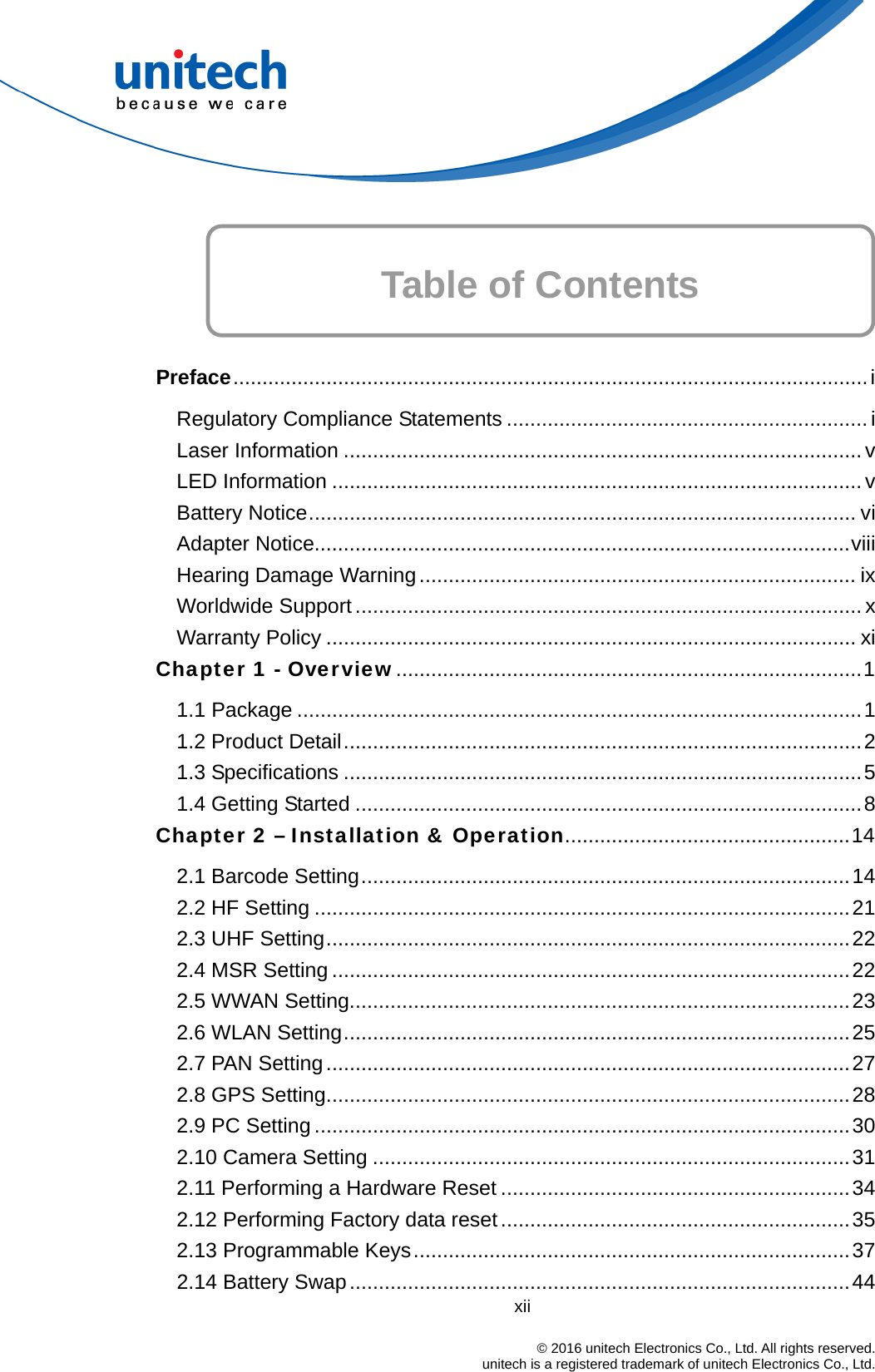      Table of Contents  Preface.............................................................................................................i Regulatory Compliance Statements .............................................................. i Laser Information ......................................................................................... v LED Information ........................................................................................... v Battery Notice.............................................................................................. vi Adapter Notice............................................................................................viii Hearing Damage Warning........................................................................... ix Worldwide Support....................................................................................... x Warranty Policy ........................................................................................... xi Chapter 1 - Overview................................................................................1 1.1 Package .................................................................................................1 1.2 Product Detail.........................................................................................2 1.3 Specifications .........................................................................................5 1.4 Getting Started .......................................................................................8 Chapter 2 – Installation &amp; Operation.................................................14 2.1 Barcode Setting....................................................................................14 2.2 HF Setting ............................................................................................21 2.3 UHF Setting..........................................................................................22 2.4 MSR Setting .........................................................................................22 2.5 WWAN Setting......................................................................................23 2.6 WLAN Setting.......................................................................................25 2.7 PAN Setting..........................................................................................27 2.8 GPS Setting..........................................................................................28 2.9 PC Setting ............................................................................................30 2.10 Camera Setting ..................................................................................31 2.11 Performing a Hardware Reset ............................................................34 2.12 Performing Factory data reset............................................................35 2.13 Programmable Keys...........................................................................37 xii                                                                            © 2016 unitech Electronics Co., Ltd. All rights reserved.                                            unitech is a registered trademark of unitech Electronics Co., Ltd. 2.14 Battery Swap......................................................................................44 