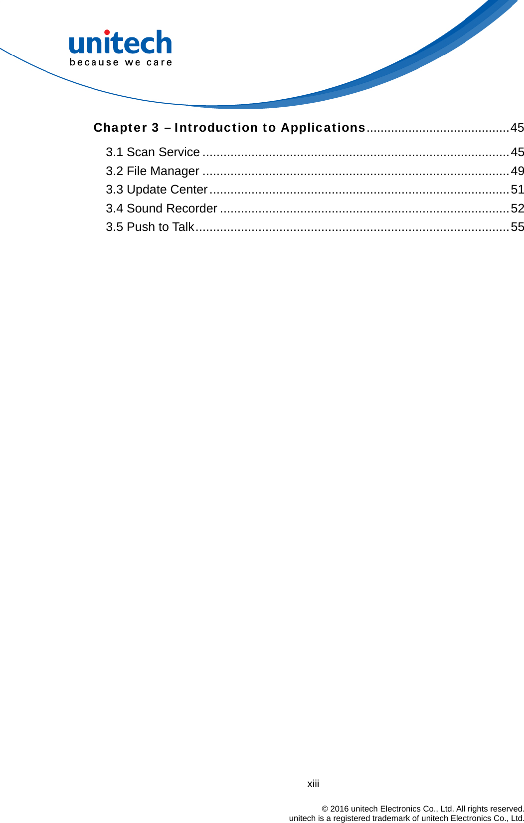 xiii                                                                            © 2016 unitech Electronics Co., Ltd. All rights reserved.                                            unitech is a registered trademark of unitech Electronics Co., Ltd. Chapter 3 – Introduction to Applications.........................................45 3.1 Scan Service ........................................................................................45 3.2 File Manager ........................................................................................49 3.3 Update Center......................................................................................51 3.4 Sound Recorder ...................................................................................52 3.5 Push to Talk..........................................................................................55 