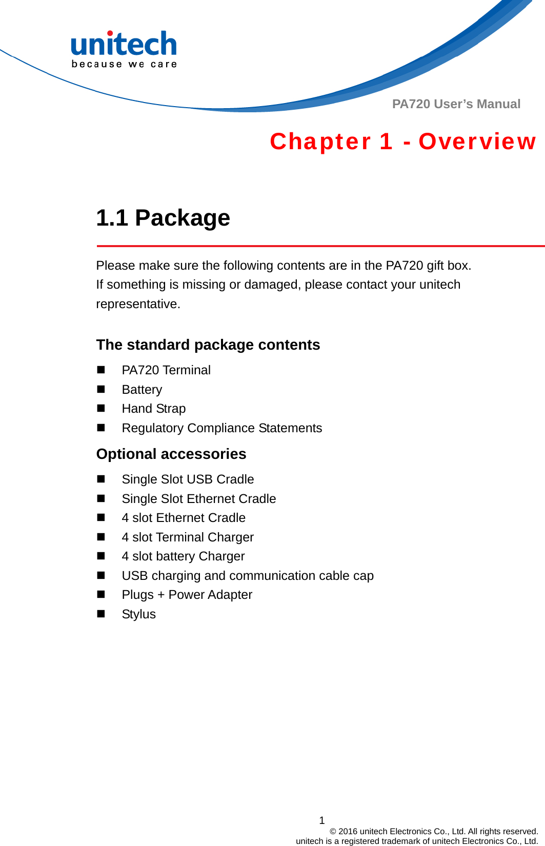  PA720 User’s Manual Chapter 1 - Overview  1.1 Package  Please make sure the following contents are in the PA720 gift box.           If something is missing or damaged, please contact your unitech representative.  The standard package contents  PA720 Terminal  Battery  Hand Strap   Regulatory Compliance Statements Optional accessories   Single Slot USB Cradle   Single Slot Ethernet Cradle   4 slot Ethernet Cradle   4 slot Terminal Charger   4 slot battery Charger   USB charging and communication cable cap   Plugs + Power Adapter  Stylus 1                                         © 2016 unitech Electronics Co., Ltd. All rights reserved.                                             unitech is a registered trademark of unitech Electronics Co., Ltd. 