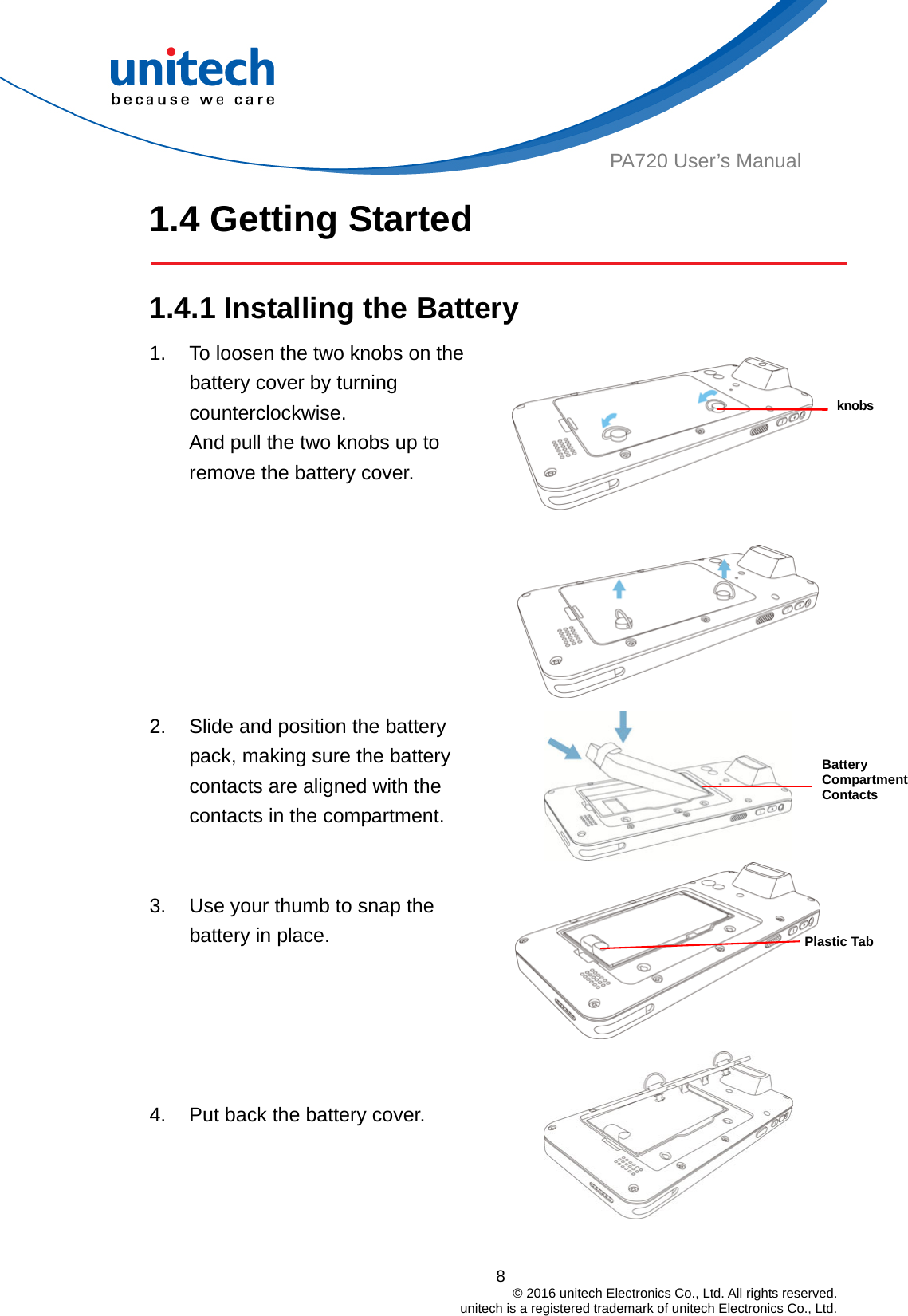  PA720 User’s Manual 1.4 Getting Started  1.4.1 Installing the Battery  1.  To loosen the two knobs on the battery cover by turning counterclockwise.  8                                         © 2016 unitech Electronics Co., Ltd. All rights reserved.                                             unitech is a registered trademark of unitech Electronics Co., Ltd. And pull the two knobs up to remove the battery cover.      knobsBattery Compartment Contacts 2.  Slide and position the battery pack, making sure the battery contacts are aligned with the contacts in the compartment.   3.  Use your thumb to snap the battery in place.  Plastic Tab    4.  Put back the battery cover.  