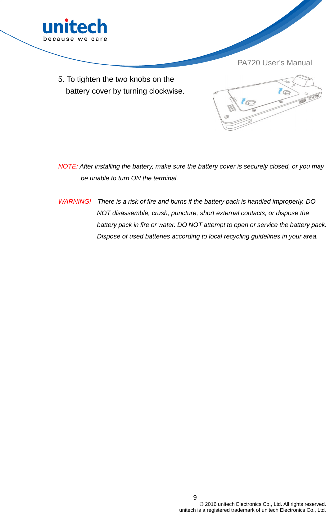  9                                         © 2016 unitech Electronics Co., Ltd. All rights reserved.                                             unitech is a registered trademark of unitech Electronics Co., Ltd. PA720 User’s Manual 5. To tighten the two knobs on the battery cover by turning clockwise.   NOTE: After installing the battery, make sure the battery cover is securely closed, or you may be unable to turn ON the terminal.  WARNING!    There is a risk of fire and burns if the battery pack is handled improperly. DO NOT disassemble, crush, puncture, short external contacts, or dispose the battery pack in fire or water. DO NOT attempt to open or service the battery pack. Dispose of used batteries according to local recycling guidelines in your area. 