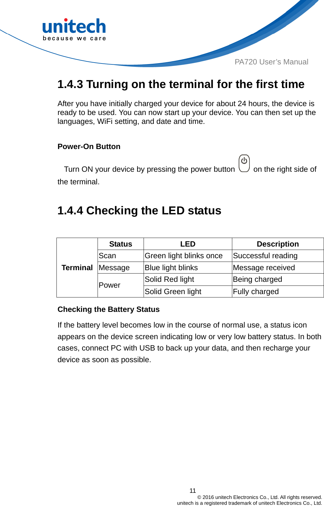  PA720 User’s Manual 1.4.3 Turning on the terminal for the first time After you have initially charged your device for about 24 hours, the device is ready to be used. You can now start up your device. You can then set up the languages, WiFi setting, and date and time.  Power-On Button Turn ON your device by pressing the power button    on the right side of   the terminal.  1.4.4 Checking the LED status  Status  LED Description Scan  Green light blinks once  Successful reading Message  Blue light blinks  Message received 11                                         © 2016 unitech Electronics Co., Ltd. All rights reserved.                                             unitech is a registered trademark of unitech Electronics Co., Ltd. Solid Red light  Being charged Terminal Power  Solid Green light  Fully charged Checking the Battery Status If the battery level becomes low in the course of normal use, a status icon appears on the device screen indicating low or very low battery status. In both cases, connect PC with USB to back up your data, and then recharge your device as soon as possible. 