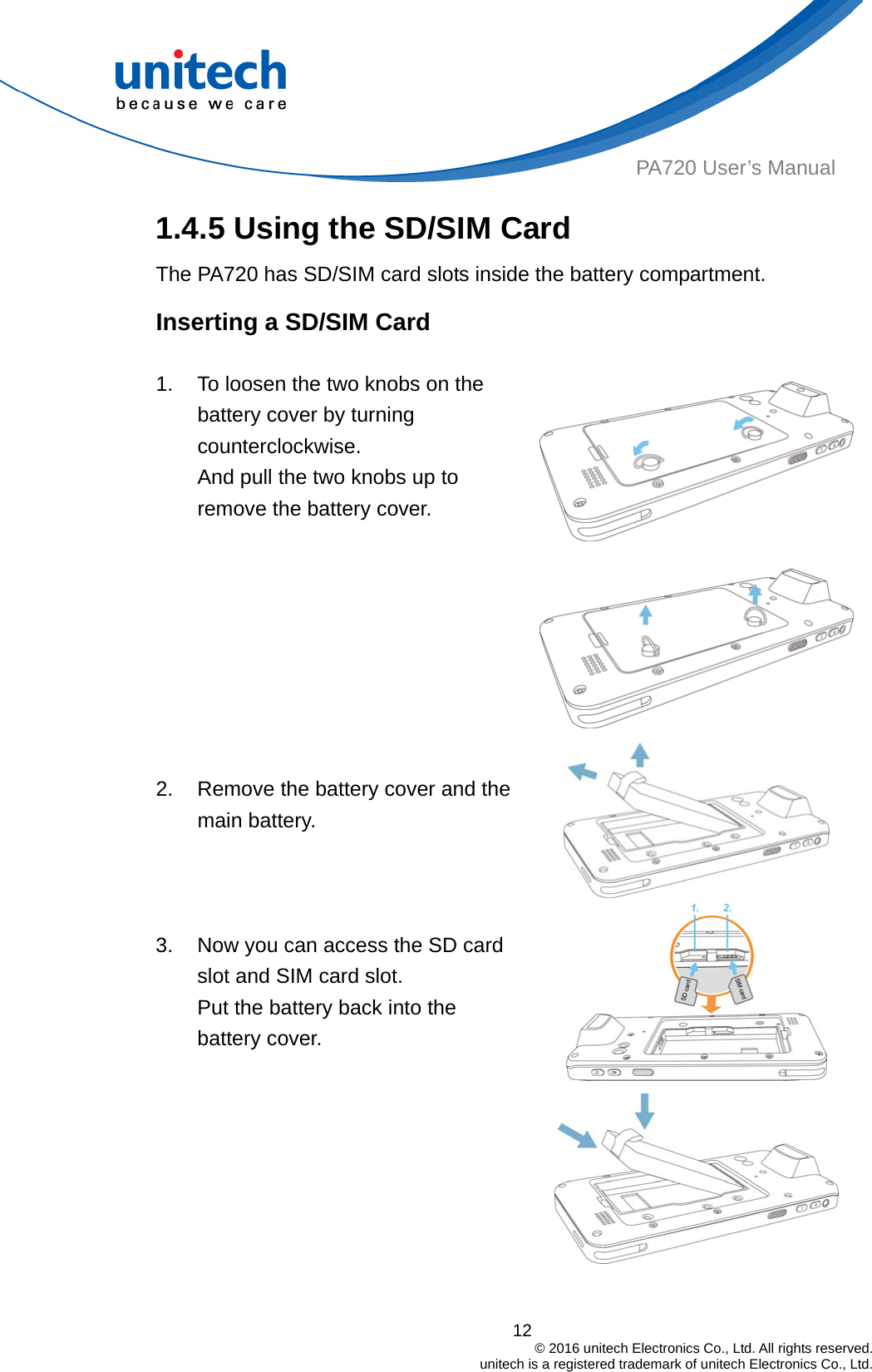  PA720 User’s Manual 1.4.5 Using the SD/SIM Card   The PA720 has SD/SIM card slots inside the battery compartment. Inserting a SD/SIM Card  1.  To loosen the two knobs on the battery cover by turning counterclockwise.  And pull the two knobs up to remove the battery cover.      2.  Remove the battery cover and the main battery.   3.  Now you can access the SD card slot and SIM card slot. Put the battery back into the battery cover.  12                                         © 2016 unitech Electronics Co., Ltd. All rights reserved.                                             unitech is a registered trademark of unitech Electronics Co., Ltd. 