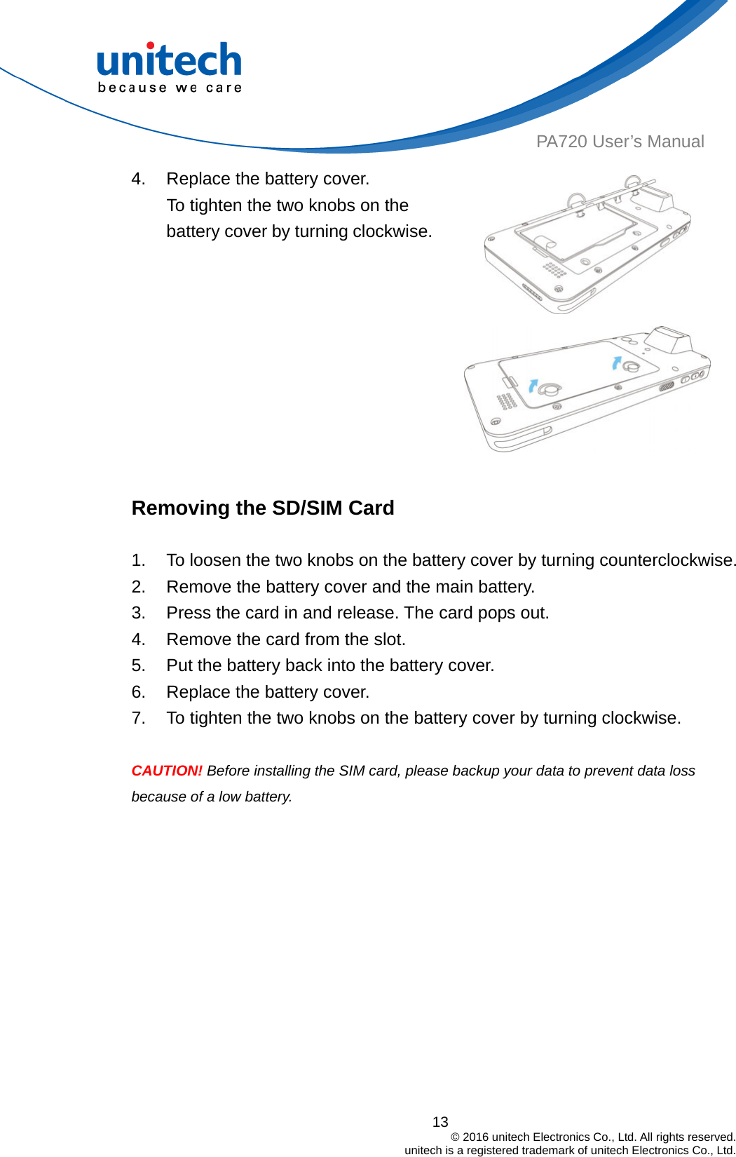  13                                         © 2016 unitech Electronics Co., Ltd. All rights reserved.                                             unitech is a registered trademark of unitech Electronics Co., Ltd. PA720 User’s Manual 4.  Replace the battery cover. To tighten the two knobs on the battery cover by turning clockwise.   Removing the SD/SIM Card  1.  To loosen the two knobs on the battery cover by turning counterclockwise. 2.  Remove the battery cover and the main battery. 3.  Press the card in and release. The card pops out. 4.  Remove the card from the slot. 5.  Put the battery back into the battery cover. 6.  Replace the battery cover. 7.  To tighten the two knobs on the battery cover by turning clockwise.  CAUTION! Before installing the SIM card, please backup your data to prevent data loss because of a low battery. 