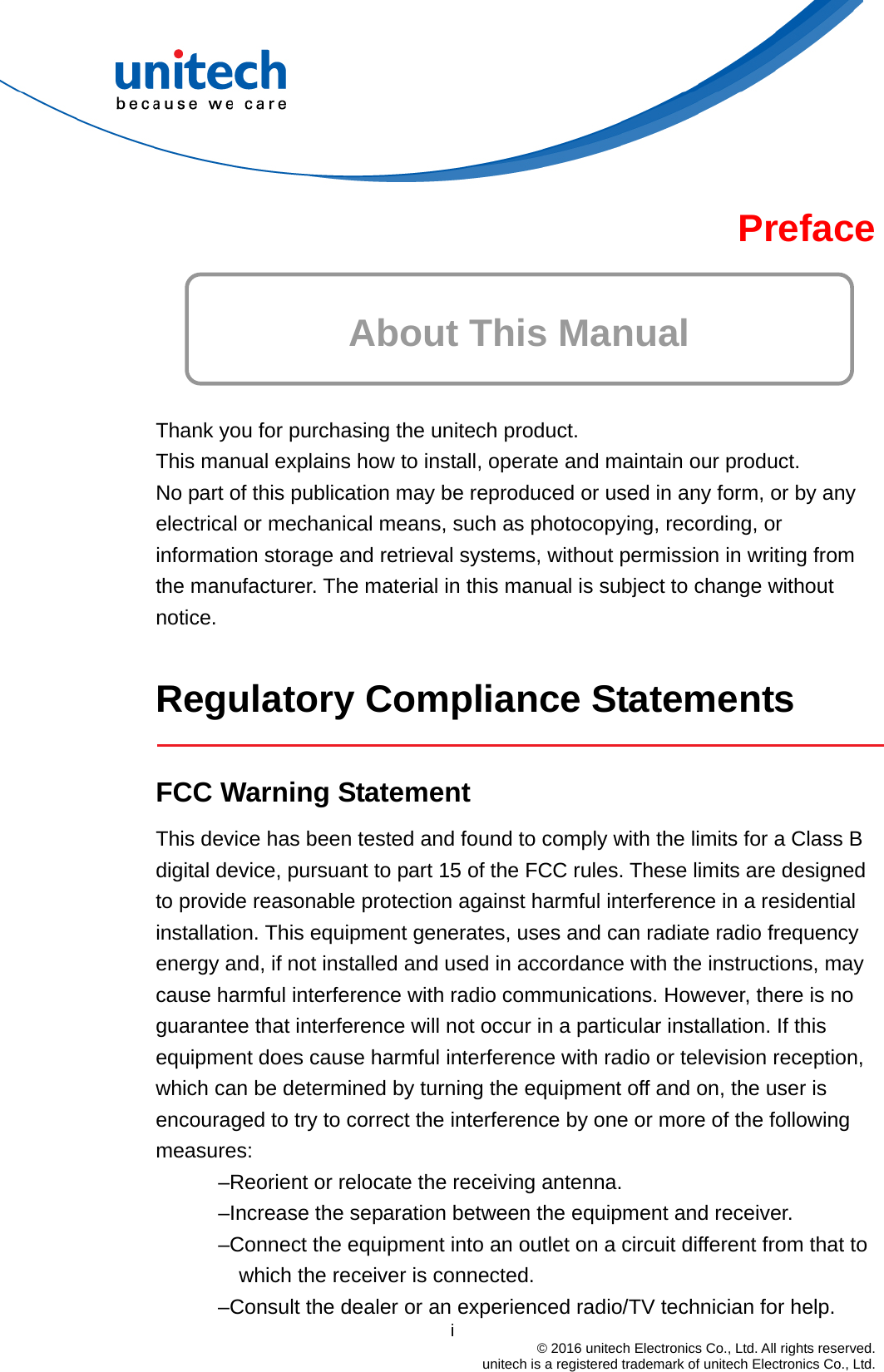 Preface  About This Manual   Thank you for purchasing the unitech product. This manual explains how to install, operate and maintain our product. No part of this publication may be reproduced or used in any form, or by any electrical or mechanical means, such as photocopying, recording, or information storage and retrieval systems, without permission in writing from the manufacturer. The material in this manual is subject to change without notice.  Regulatory Compliance Statements   FCC Warning Statement This device has been tested and found to comply with the limits for a Class B digital device, pursuant to part 15 of the FCC rules. These limits are designed to provide reasonable protection against harmful interference in a residential installation. This equipment generates, uses and can radiate radio frequency energy and, if not installed and used in accordance with the instructions, may cause harmful interference with radio communications. However, there is no guarantee that interference will not occur in a particular installation. If this equipment does cause harmful interference with radio or television reception, which can be determined by turning the equipment off and on, the user is encouraged to try to correct the interference by one or more of the following measures: –Reorient or relocate the receiving antenna. –Increase the separation between the equipment and receiver. –Connect the equipment into an outlet on a circuit different from that to which the receiver is connected.                                         i  © 2016 unitech Electronics Co., Ltd. All rights reserved.   unitech is a registered trademark of unitech Electronics Co., Ltd. –Consult the dealer or an experienced radio/TV technician for help. 