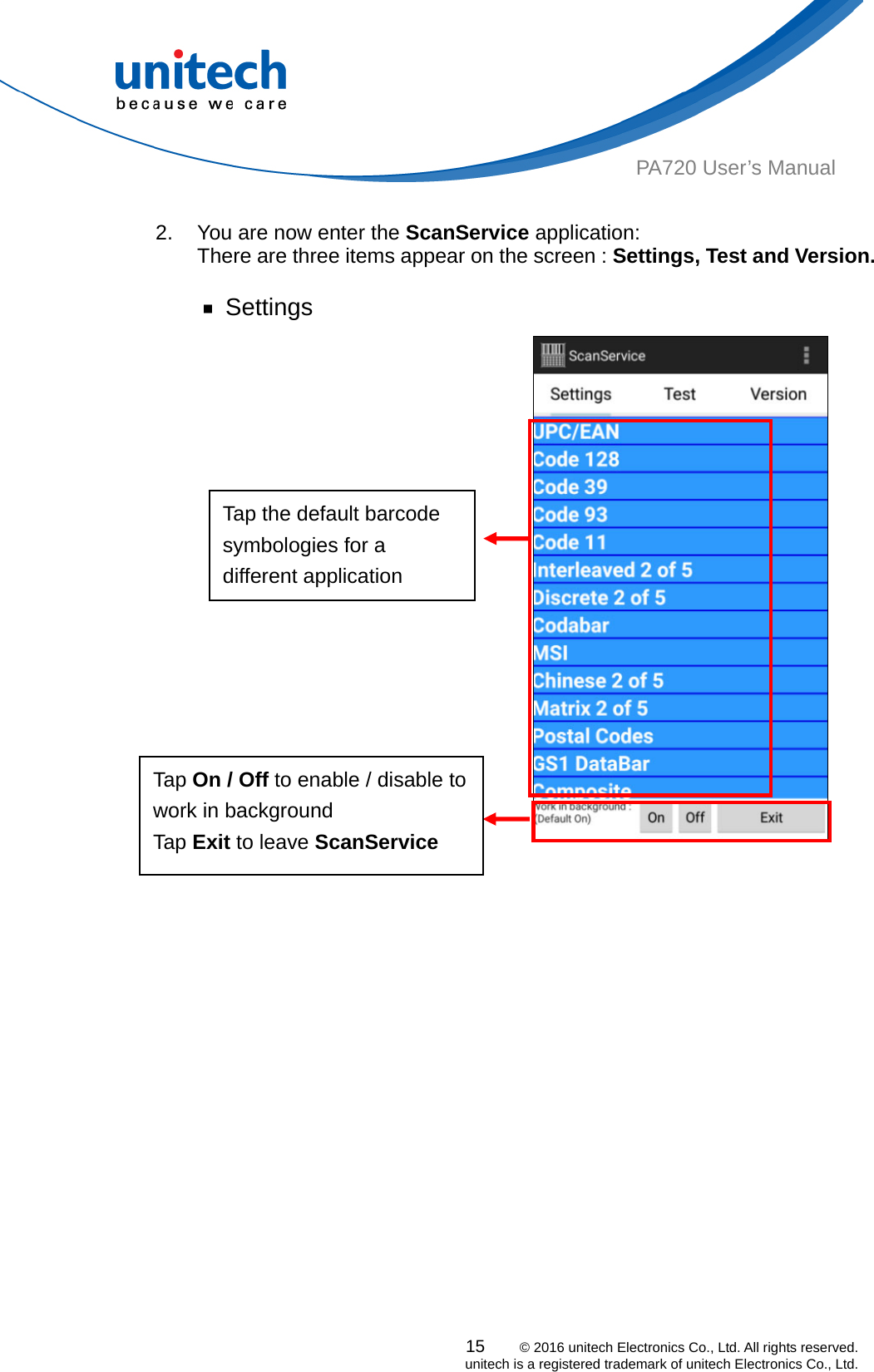  PA720 User’s Manual  2.  You are now enter the ScanService application:  There are three items appear on the screen : Settings, Test and Version.  ￭ Settings 15    © 2016 unitech Electronics Co., Ltd. All rights reserved.   unitech is a registered trademark of unitech Electronics Co., Ltd.   Tap Exit to leave ScanService Tap On / Off to enable / disable to work in background Tap the default barcode symbologies for a different application 