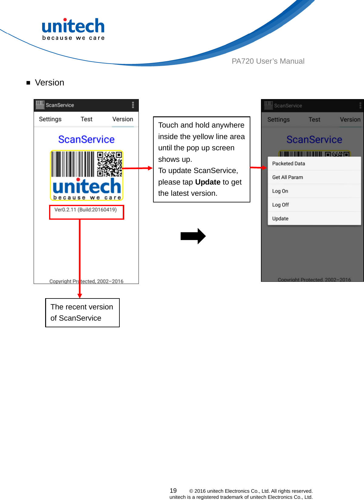  PA720 User’s Manual ￭ Version   Touch and hold anywhere inside the yellow line area until the pop up screen shows up. To update ScanService, please tap Update to get the latest version. The recent version of ScanService 19    © 2016 unitech Electronics Co., Ltd. All rights reserved.   unitech is a registered trademark of unitech Electronics Co., Ltd. 