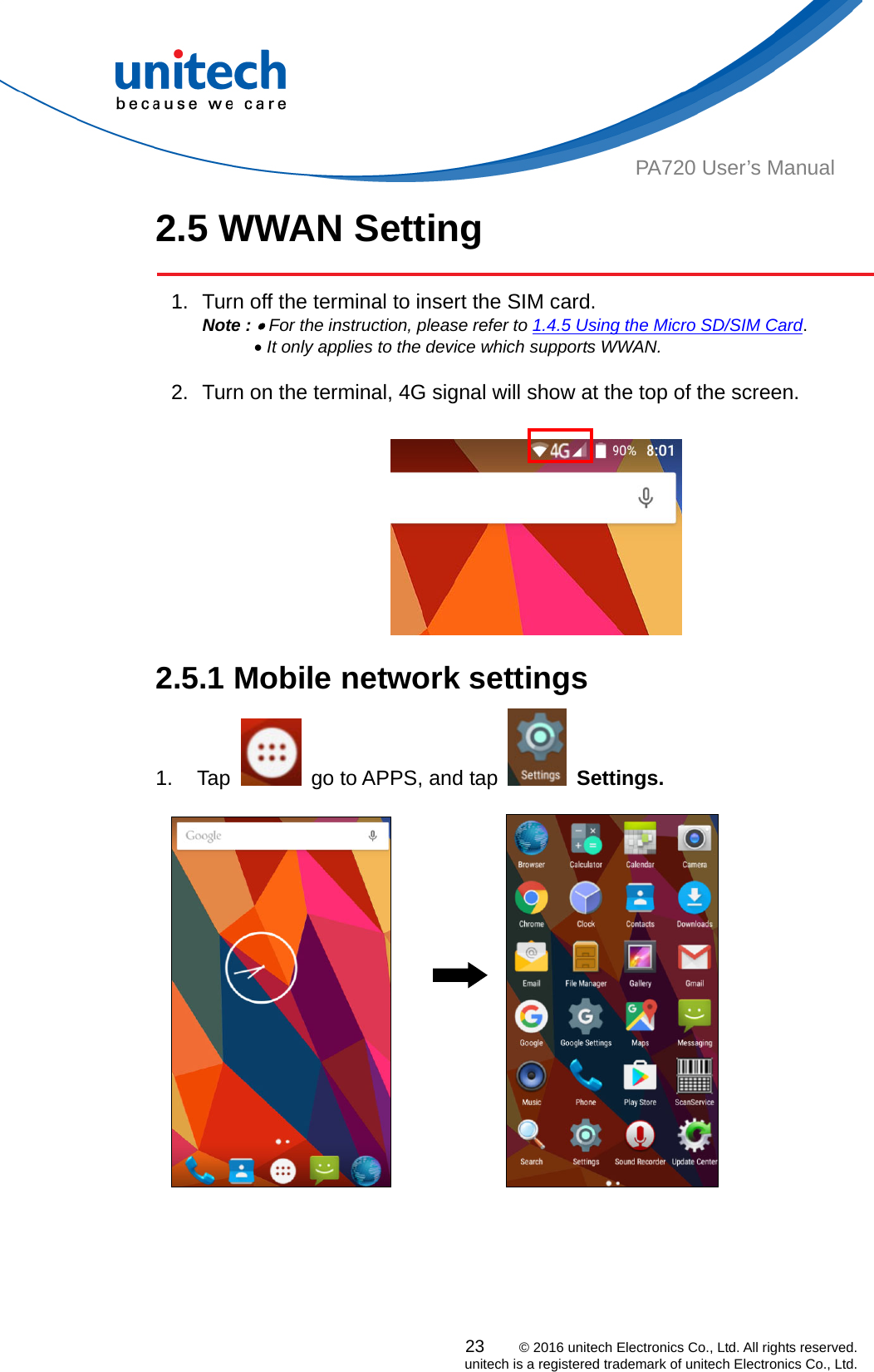  PA720 User’s Manual 2.5 WWAN Setting   1.  Turn off the terminal to insert the SIM card.   Note :  For the instruction, please refer to 1.4.5 Using the Micro SD/SIM Card.        It only applies to the device which supports WWAN.  2.  Turn on the terminal, 4G signal will show at the top of the screen.   2.5.1 Mobile network settings   1. Tap    go to APPS, and tap   Settings.  23    © 2016 unitech Electronics Co., Ltd. All rights reserved.   unitech is a registered trademark of unitech Electronics Co., Ltd.                    