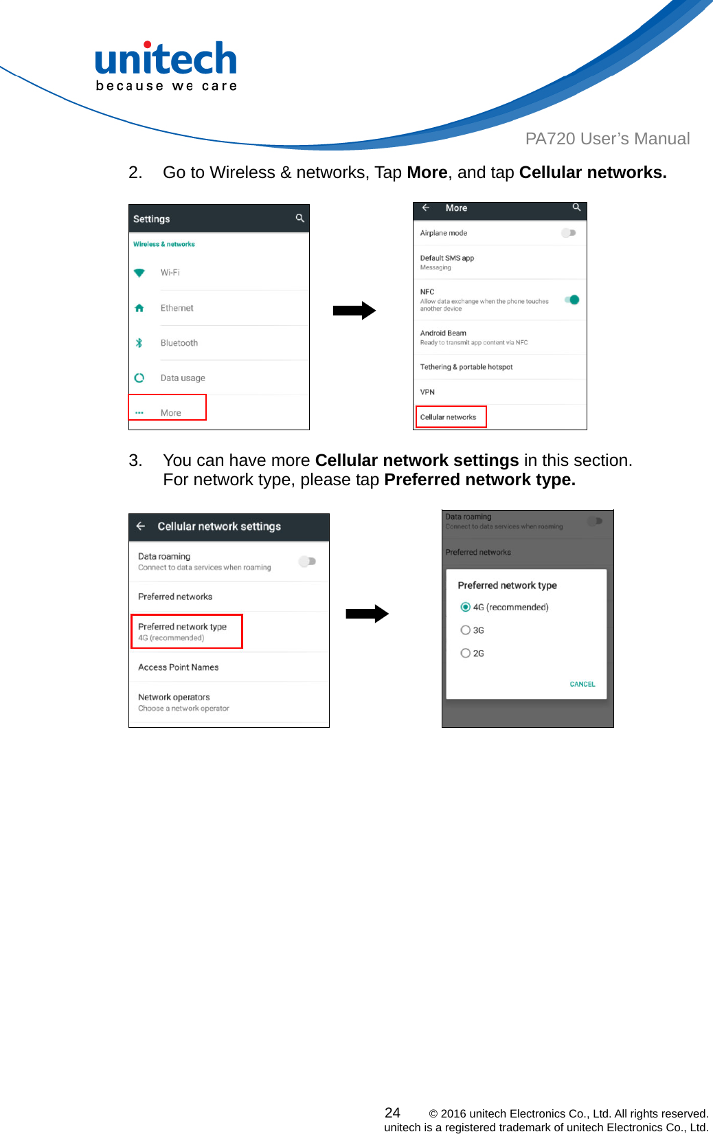  PA720 User’s Manual 2.  Go to Wireless &amp; networks, Tap More, and tap Cellular networks.  24    © 2016 unitech Electronics Co., Ltd. All rights reserved.   unitech is a registered trademark of unitech Electronics Co., Ltd.                3.  You can have more Cellular network settings in this section. For network type, please tap Preferred network type.                                 